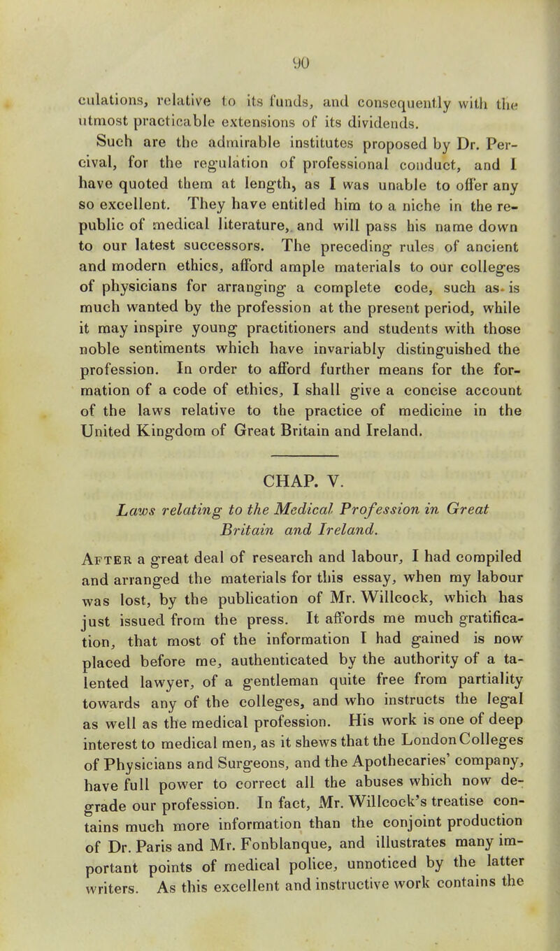 dilations, relative to its funds, and consequently with the utmost practicable extensions of its dividends. Such are the admirable institutes proposed by Dr. Per- cival, for the regulation of professional conduct, and I have quoted them at length, as I was unable to offer any so excellent. They have entitled him to a niche in the re- public of medical literature,, and will pass his name down to our latest successors. The preceding rules of ancient and modern ethics, afford ample materials to our colleges of physicians for arranging a complete code, such as. is much wanted by the profession at the present period, while it may inspire young practitioners and students with those noble sentiments which have invariably distinguished the profession. In order to afford further means for the for- mation of a code of ethics, I shall give a concise account of the laws relative to the practice of medicine in the United Kingdom of Great Britain and Ireland. CHAP. V. Laws relating to the Medical Profession in Great Britain and Ireland. After a great deal of research and labour, I had compiled and arranged the materials for this essay, when my labour was lost, by the publication of Mr. Willcock, which has just issued from the press. It affords me much gratifica- tion, that most of the information I had gained is now placed before me, authenticated by the authority of a ta- lented lawyer, of a gentleman quite free from partiality towards any of the colleges, and who instructs the legal as well as the medical profession. His work is one of deep interest to medical men, as it shews that the London Colleges of Physicians and Surgeons, and the Apothecaries' company, have full power to correct all the abuses which now de- grade our profession. In fact, Mr. Willcock's treatise con- tains much more information than the conjoint production of Dr. Paris and Mr. Fonblanque, and illustrates many im- portant points of medical police, unnoticed by the latter writers. As this excellent and instructive work contains the