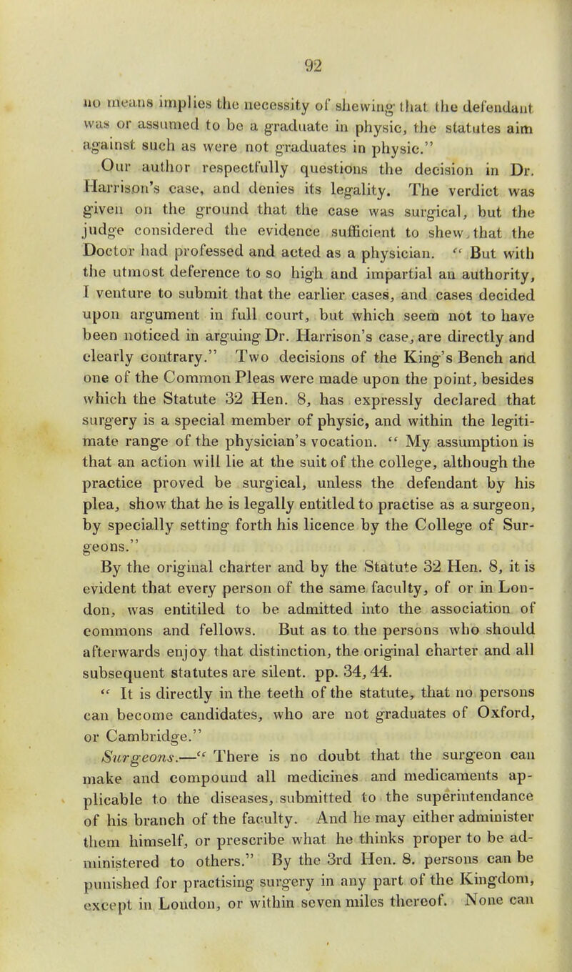 no means implies the necessity of shewing that the defendant was or assumed to be a graduate in physic, the statutes aim against such as were not graduates in physic. Our author respectfully questions the decision in Dr. Harrison's case, and denies its legality. The verdict was given on the ground that the case was surgical, but the judge considered the evidence sufficient to shew.that the Doctor had professed and acted as a physician.  But with the utmost deference to so high and impartial an authority, I venture to submit that the earlier cases, and cases decided upon argument in full court, but which seem not to have been noticed in arguing Dr. Harrison's case, are directly and clearly contrary. Two decisions of the King's Bench and one of the Common Pleas were made upon the point, besides which the Statute 32 Hen. 8, has expressly declared that surgery is a special member of physic, and within the legiti- mate range of the physician's vocation. <c My assumption is that an action will lie at the suit of the college, although the practice proved be surgical, unless the defendant by his plea, show that he is legally entitled to practise as a surgeon, by specially setting forth his licence by the College of Sur- geons. By the original charter and by the Statute 32 Hen. 8, it is evident that every person of the same faculty, of or in Lon- don, was entitiled to be admitted into the association of commons and fellows. But as to the persons who should afterwards enjoy that distinction, the original charter and all subsequent statutes are silent, pp. 34,44.  It is directly in the teeth of the statute, that no persons can become candidates, who are not graduates of Oxford, or Cambridge. Surgeons.— There is no doubt that the surgeon can make and compound all medicines and medicaments ap- plicable to the diseases, submitted to the superintendance of his branch of the faculty. And he may either administer them himself, or prescribe what he thinks proper to be ad- ministered to others. By the 3rd Hen. 8. persons can be punished for practising surgery in any part of the Kingdom, except in London, or within seven miles thereof. None can