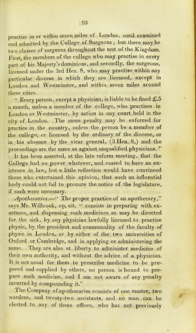 practise in or within seven miles of London, until examined and admitted by the College of Surgeons; but there maybe two classes of surgeons throughout the rest of the Kingdom. First, the members of the college who may practise in every part of his Majesty's dominions, and secondly, the surgeons, licensed under the 3rd Hen. 8, who may practise within any particular diocese in which they are licensed, except in London and Westminster, and within seven miles around these cities. '' Every person, except a physician, is liable to be fined £.5 a month, unless a member of the college, who practises in London or Westminster, by action in any court held in the city of London. The same penalty may be enforced for practice in the country, unless the person be a member of the college, or licensed by the ordinary of the diocese, or in his absence by the vicar general, (3 Hen. 8,) and the proceedings are the same as against unqualified physicians. V It has been asserted, at the late reform meeting, that the College had no power whatever, and ceased to have an ex- istence in law, but a little reflection would have convinced those who entertained this opinion, that such an influential body could not fail to procure the notice of the legislature, if such were necessary. Apothecaries.— The proper practice of an apothecary, says Mr. Willcock, op. cit.  consists in preparing with ex- actness, and dispensing such medicines as may be directed for the sick, by any physician lawfully licensed to practise physic, by the president and commonality of the faculty of physic in London, or by either of the two universities of Oxford or Cambridge, and in applying or administering the same. They are also at liberty to administer medicine of their own authority, and without the advice of a physician. It is not usual for them to prescribe medicine to be pre- pared and supplied by others, no person is bound to pre- pare such medicine, and I am not aware of any penalty incurred by compounding it. The Company of apothecaries consists of one master, two wardens, and twenty-two assistants, and no man can be elected to any of these offices, who has not previously