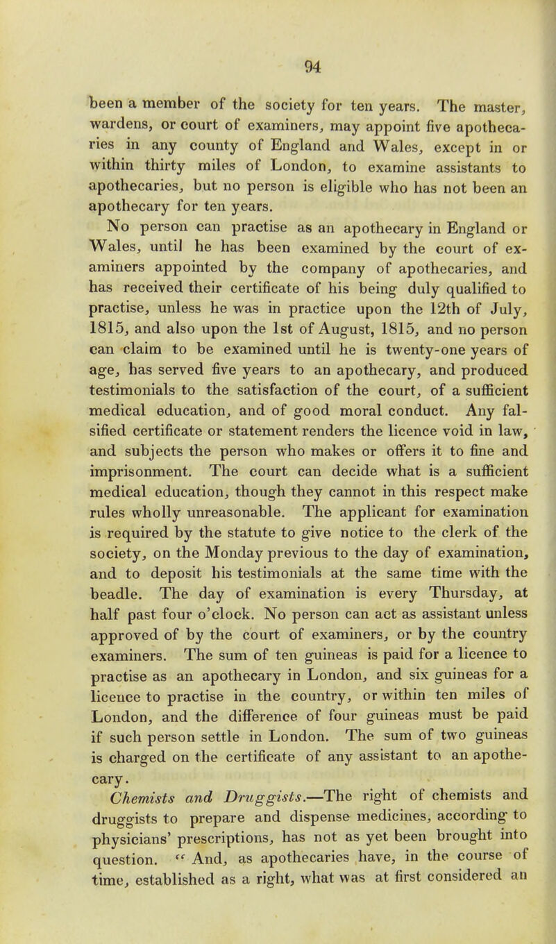 been a member of the society for ten years. The master, wardens, or court of examiners, may appoint five apotheca- ries in any county of England and Wales, except in or within thirty miles of London, to examine assistants to apothecaries, but no person is eligible who has not been an apothecary for ten years. No person can practise as an apothecary in England or Wales, until he has been examined by the court of ex- aminers appointed by the company of apothecaries, and has received their certificate of his being duly qualified to practise, unless he was in practice upon the 12th of July, 1815, and also upon the 1st of August, 1815, and no person can claim to be examined until he is twenty-one years of age, has served five years to an apothecary, and produced testimonials to the satisfaction of the court, of a sufficient medical education, and of good moral conduct. Any fal- sified certificate or statement renders the licence void in law, and subjects the person who makes or offers it to fine and imprisonment. The court can decide what is a sufficient medical education, though they cannot in this respect make rules wholly unreasonable. The applicant for examination is required by the statute to give notice to the clerk of the society, on the Monday previous to the day of examination, and to deposit his testimonials at the same time with the beadle. The day of examination is every Thursday, at half past four o'clock. No person can act as assistant unless approved of by the court of examiners, or by the country examiners. The sum of ten guineas is paid for a licence to practise as an apothecary in London, and six guineas for a licence to practise in the country, or within ten miles of London, and the difference of four guineas must be paid if such person settle in London. The sum of two guineas is charged on the certificate of any assistant to an apothe- cary. Chemists and Druggists.—The right of chemists and druggists to prepare and dispense medicines, according to physicians' prescriptions, has not as yet been brought into question.  And, as apothecaries have, in the course of time, established as a right, what was at first considered an
