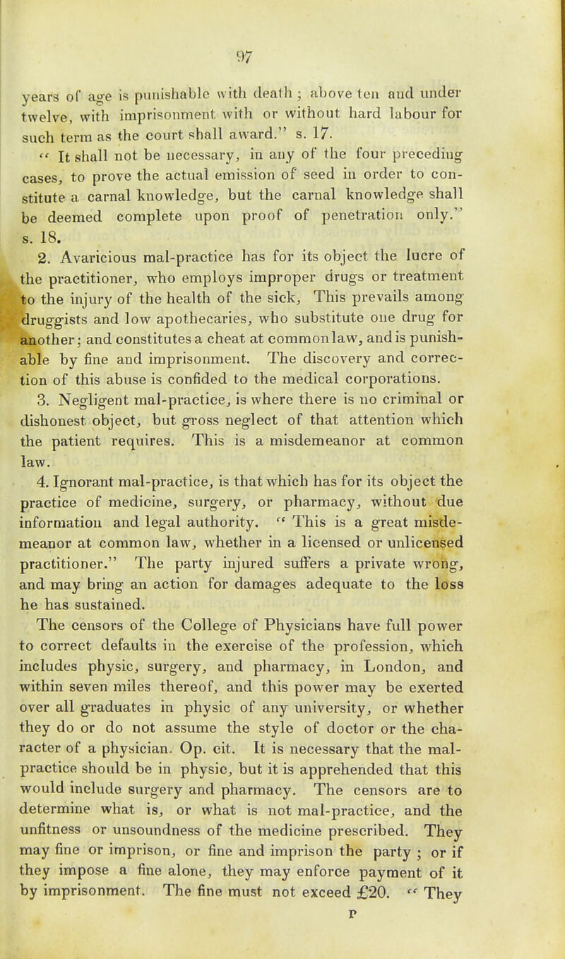 years of age is punishable with death ; above ten and under twelve, with imprisonment with or without hard labour for such term as the court shall award. s. 17.  It shall not be necessary, in any of the four preceding cases, to prove the actual emission of seed in order to con- stitute a carnal knowledge, but the carnal knowledge shall be deemed complete upon proof of penetration only. s. 18. 2. Avaricious mal-practice has for its object the lucre of the practitioner, who employs improper drugs or treatment to the injury of the health of the sick, This prevails among druggists and low apothecaries, who substitute one drug for another: and constitutes a cheat at common law, and is punish- able by fine and imprisonment. The discovery and correc- tion of this abuse is confided to the medical corporations. 3. Negligent mal-practice, is where there is no criminal or dishonest object, but gross neglect of that attention which the patient requires. This is a misdemeanor at common law. 4. Ignorant mal-practice, is that which has for its object the practice of medicine, surgery, or pharmacy, without due information and legal authority.  This is a great misde- meanor at common law, whether in a licensed or unlicensed practitioner. The party injured suffers a private wrong, and may bring an action for damages adequate to the loss he has sustained. The censors of the College of Physicians have full power to correct defaults in the exercise of the profession, which includes physic, surgery, and pharmacy, in London, and within seven miles thereof, and this power may be exerted over all graduates in physic of any university, or whether they do or do not assume the style of doctor or the cha- racter of a physician. Op. cit. It is necessary that the mal- practice should be in physic, but it is apprehended that this would include surgery and pharmacy. The censors are to determine what is, or what is not mal-practice, and the unfitness or unsoundness of the medicine prescribed. They may fine or imprison, or fine and imprison the party ; or if they impose a fine alone, they may enforce payment of it by imprisonment. The fine must not exceed £20.  They p