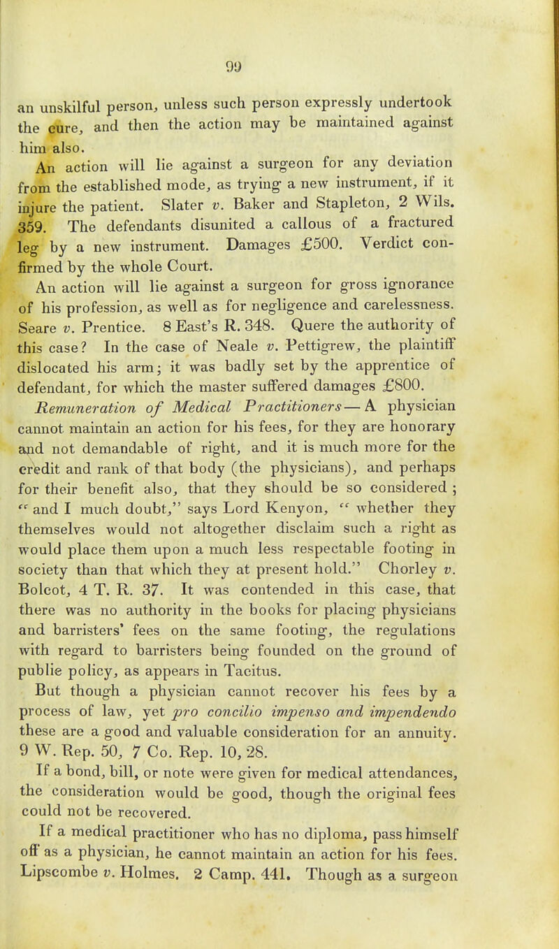 90 an unskilful person, unless such person expressly undertook the cure, and then the action may be maintained against him also. An action will lie against a surgeon for any deviation from the established mode, as trying a new instrument, if it injure the patient. Slater v. Baker and Stapleton, 2 Wils. 359. The defendants disunited a callous of a fractured leg by a new instrument. Damages £500. Verdict con- firmed by the whole Court. An action will lie against a surgeon for gross ignorance of his profession, as well as for negligence and carelessness. Seare v. Prentice. 8 East's R. 348. Quere the authority of this case? In the case of Neale v. Pettigrew, the plaintiff dislocated his arm; it was badly set by the apprentice of defendant, for which the master suffered damages £800. Remuneration of Medical Practitioners—A physician cannot maintain an action for his fees, for they are honorary and not demandable of right, and it is much more for the credit and rank of that body (the physicians), and perhaps for their benefit also, that they should be so considered ;  and I much doubt, says Lord Kenyon,  whether they themselves would not altogether disclaim such a right as would place them upon a much less respectable footing in society than that which they at present hold. Chorley v. Bolcot, 4 T. R. 37. It was contended in this case, that there was no authority in the books for placing physicians and barristers' fees on the same footing, the regulations with regard to barristers being founded on the ground of public policy, as appears in Tacitus. But though a physician cannot recover his fees by a process of law, yet pro concilio impenso and impendendo these are a good and valuable consideration for an annuity. 9 W. Rep. 50, 7 Co. Rep. 10, 28. If a bond, bill, or note were given for medical attendances, the consideration would be good, though the original fees could not be recovered. If a medical practitioner who has no diploma, pass himself oft as a physician, he cannot maintain an action for his fees. Lipscombe v. Holmes. 2 Camp. 441. Though as a surgeon