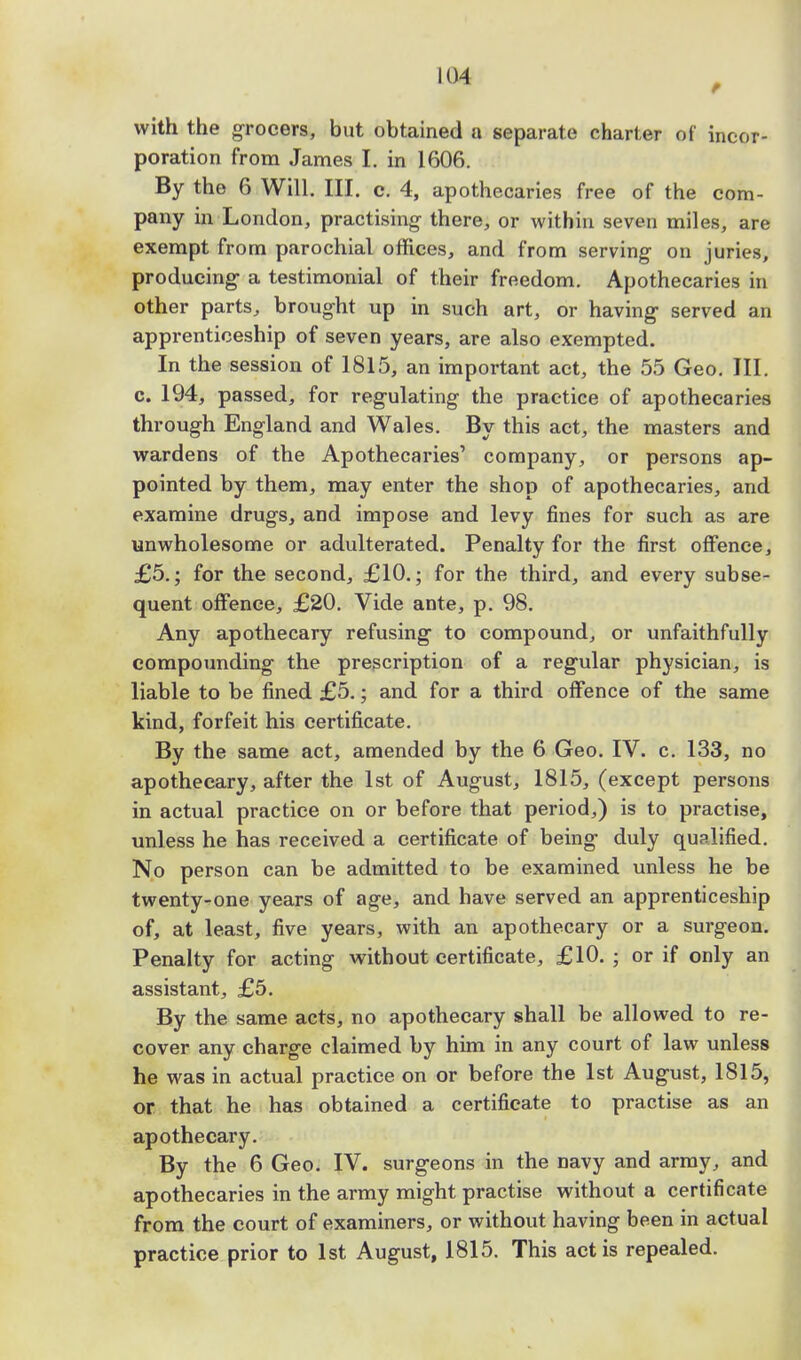with the grocers, but obtained a separate charter of incor- poration from James I. in 1606. By the 6 Will. III. c. 4, apothecaries free of the com- pany in London, practising- there, or within seven miles, are exempt from parochial offices, and from serving- on juries, producing a testimonial of their freedom. Apothecaries in other parts,, brought up in such art, or having served an apprenticeship of seven years, are also exempted. In the session of 1815, an important act, the 55 Geo. III. c. 194, passed, for regulating the practice of apothecaries through England and Wales. By this act, the masters and wardens of the Apothecaries' company, or persons ap- pointed by them, may enter the shop of apothecaries, and examine drugs, and impose and levy fines for such as are unwholesome or adulterated. Penalty for the first offence, £5.; for the second, £10.; for the third, and every subse- quent offence, £20. Vide ante, p. 98. Any apothecary refusing to compound, or unfaithfully compounding the prescription of a regular physician, is liable to be fined £5.; and for a third offence of the same kind, forfeit his certificate. By the same act, amended by the 6 Geo. IV. c. 133, no apothecary, after the 1st of August, 1815, (except persons in actual practice on or before that period,) is to practise, unless he has received a certificate of being duly qualified. No person can be admitted to be examined unless he be twenty-one years of age, and have served an apprenticeship of, at least, five years, with an apothecary or a surgeon. Penalty for acting without certificate, £10. ; or if only an assistant, £5. By the same acts, no apothecary shall be allowed to re- cover any charge claimed by him in any court of law unless he was in actual practice on or before the 1st August, 1815, or that he has obtained a certificate to practise as an apothecary. By the 6 Geo. IV. surgeons in the navy and army, and apothecaries in the army might practise without a certificate from the court of examiners, or without having been in actual practice prior to 1st August, 1815. This act is repealed.