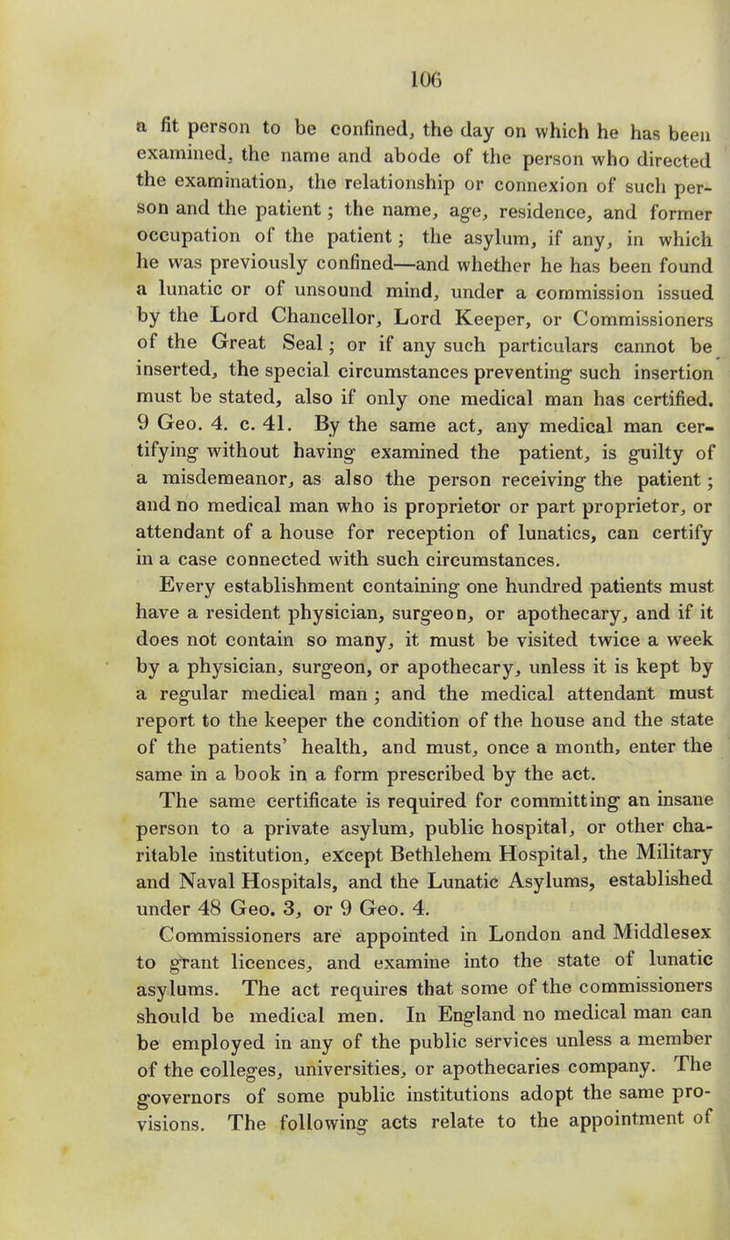 a fit person to be confined, the day on which he has been examined, the name and abode of the person who directed the examination, the relationship or connexion of such per- son and the patient; the name, age, residence, and former occupation of the patient • the asylum, if any, in which he was previously confined—and whether he has been found a lunatic or of unsound mind, under a commission issued by the Lord Chancellor, Lord Keeper, or Commissioners of the Great Seal; or if any such particulars cannot be inserted, the special circumstances preventing- such insertion must be stated, also if only one medical man has certified. 9 Geo. 4. c. 41. By the same act, any medical man cer- tifying without having examined the patient, is guilty of a misdemeanor, as also the person receiving- the patient; and no medical man who is proprietor or part proprietor, or attendant of a house for reception of lunatics, can certify in a case connected with such circumstances. Every establishment containing one hundred patients must have a resident physician, surgeon, or apothecary, and if it does not contain so many, it must be visited twice a week by a physician, surgeon, or apothecary, unless it is kept by a regular medical man ; and the medical attendant must report to the keeper the condition of the house and the state of the patients' health, and must, once a month, enter the same in a book in a form prescribed by the act. The same certificate is required for committing an insane person to a private asylum, public hospital, or other cha- ritable institution, except Bethlehem Hospital, the Military and Naval Hospitals, and the Lunatic Asylums, established under 48 Geo. 3, or 9 Geo. 4. Commissioners are appointed in London and Middlesex to grant licences, and examine into the state of lunatic asylums. The act requires that some of the commissioners should be medical men. In England no medical man can be employed in any of the public services unless a member of the colleges, universities, or apothecaries company. The governors of some public institutions adopt the same pro- visions. The following acts relate to the appointment of