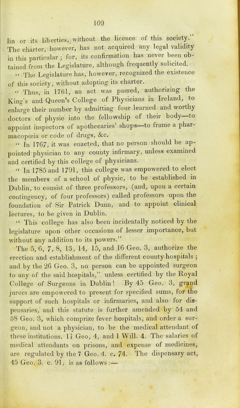100 lin or its liberties, without the licence of this society. The charter, however, has not acquired any legal validity in this particular ; for, its confirmation has never been ob- tained from the Legislature, although frequently solicited.  The Legislature has, however, recognized the existence of this society, without adopting its charter.  Thus, in 1761, an act was passed, authorizing the King's and Queen's College of Physicians in Ireland, to enlarge their number by admitting four learned and worthy doctors of physic into the fellowship of their body—to appoint inspectors of apothecaries' shops—to frame a phar- macopoeia or code of drugs, &c.  In 1767, it was enacted, that no person should be ap- pointed physician to any county infirmary, unless examined and certified by this college of physicians.  In 1785 and 1791, this college was empowered to elect the members of a school of physic, to be established in Dublin, to consist of three professors, (and, upon a certain contingency, of four professors) called professors upon the foundation of Sir Patrick Dunn, and to appoint clinical lectures, to be given in Dublin.  This college has also been incidentally noticed by the legislature upon other occasions of lesser importance, but without any addition to its powers. The 5, 6, 7, 8, 13, 14, 15, and 16 Geo. 3, authorize the erection and establishment of the different county hospitals ; and by the 26 Geo. 3, no person can be appointed surgeon to any of the said hospitals, unless certified by the Royal College of Surgeons in Dublin! By 45 Geo. 3, grand jurors are empowered to present for specified sums, for the support of such hospitals or infirmaries, and also for dis- pensaries, and this statute is further amended by 54 and 58 Geo. 3, which comprize fever hospitals, and order a sur- geon, and not a physician, to be the medical attendant of these institutions. 11 Geo, 4, and 1 Will. 4. The salaries of medical attendants on prisons, and expense of medicines, are regulated by the 7 Geo. 4. c. 74. The dispensary act, 45 Geo. 3. c. 91, is as follows :—