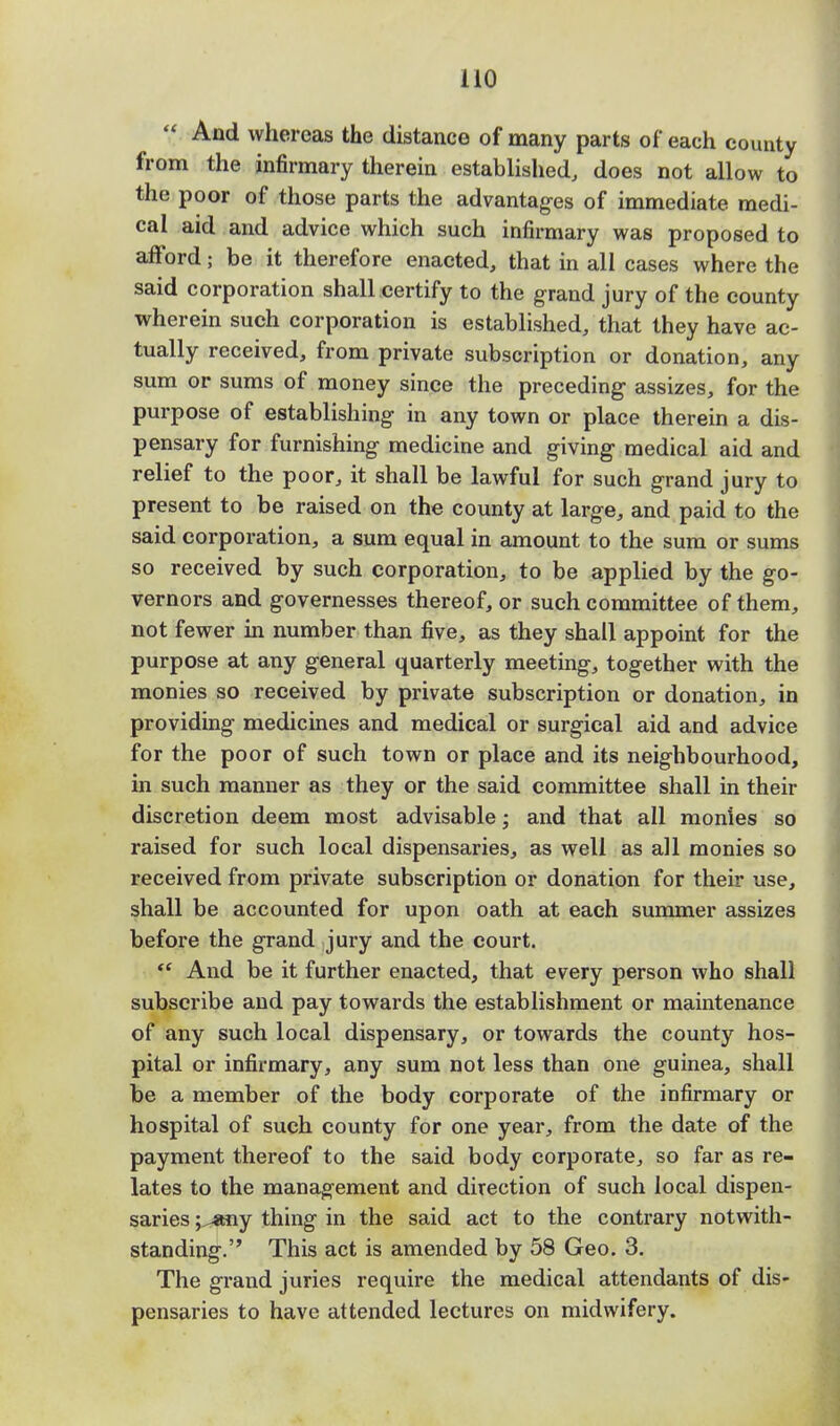  And whereas the distance of many parts of each county from the infirmary therein established, does not allow to the poor of those parts the advantages of immediate medi- cal aid and advice which such infirmary was proposed to afford; be it therefore enacted, that in all cases where the said corporation shall certify to the grand jury of the county wherein such corporation is established, that they have ac- tually received, from private subscription or donation, any sum or sums of money since the preceding assizes, for the purpose of establishing in any town or place therein a dis- pensary for furnishing medicine and giving medical aid and relief to the poor, it shall be lawful for such grand jury to present to be raised on the county at large, and paid to the said corporation, a sum equal in amount to the sum or sums so received by such corporation, to be applied by the go- vernors and governesses thereof, or such committee of them, not fewer in number than five, as they shall appoint for the purpose at any general quarterly meeting, together with the monies so received by private subscription or donation, in providing medicines and medical or surgical aid and advice for the poor of such town or place and its neighbourhood, in such manner as they or the said committee shall in their discretion deem most advisable; and that all monies so raised for such local dispensaries, as well as all monies so received from private subscription or donation for their use, shall be accounted for upon oath at each summer assizes before the grand jury and the court.  And be it further enacted, that every person who shall subscribe and pay towards the establishment or maintenance of any such local dispensary, or towards the county hos- pital or infirmary, any sum not less than one guinea, shall be a member of the body corporate of the infirmary or hospital of such county for one year, from the date of the payment thereof to the said body corporate, so far as re- lates to the management and direction of such local dispen- saries j^any thing in the said act to the contrary notwith- standing. This act is amended by 58 Geo. 3. The grand juries require the medical attendants of dis- pensaries to have attended lectures on midwifery.