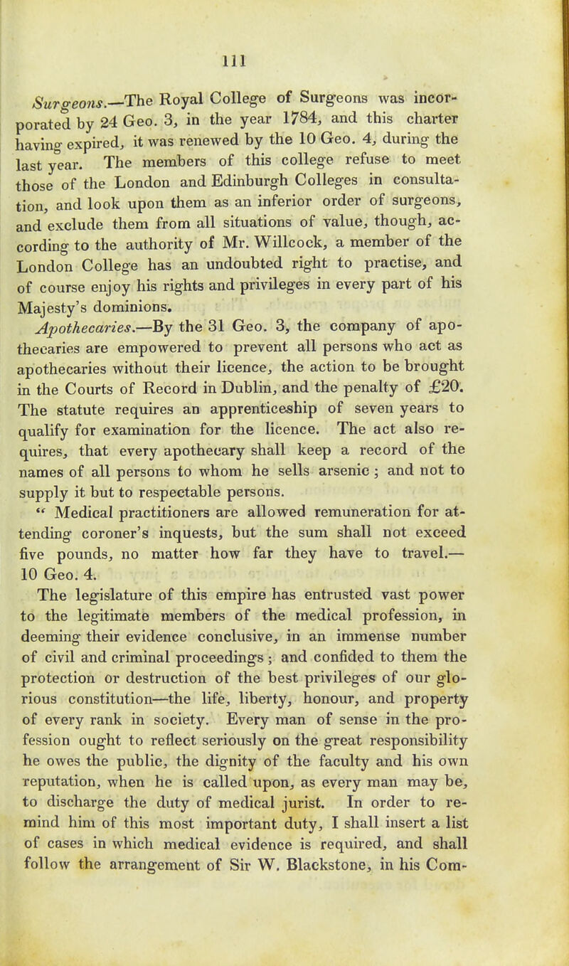 Surgeons. The Royal College of Surgeons was incor- porated by 24 Geo. 3, in the year 1784, and this charter having expired, it was renewed by the 10 Geo. 4, during the last year. The members of this college refuse to meet those of the London and Edinburgh Colleges in consulta- tion, and look upon them as an inferior order of surgeons, and exclude them from all situations of value, though, ac- cording to the authority of Mr. Willcock, a member of the London College has an undoubted right to practise, and of course enjoy his rights and privileges in every part of his Majesty's dominions. Apothecaries.—By the 31 Geo. 3, the company of apo- thecaries are empowered to prevent all persons who act as apothecaries without their licence, the action to be brought in the Courts of Record in Dublin, and the penalty of £20. The statute requires an apprenticeship of seven years to qualify for examination for the licence. The act also re- quires, that every apothecary shall keep a record of the names of all persons to whom he sells arsenic; and not to supply it but to respectable persons. ** Medical practitioners are allowed remuneration for at- tending coroner's inquests, but the sum shall not exceed five pounds, no matter how far they have to travel.— 10 Geo. 4. The legislature of this empire has entrusted vast power to the legitimate members of the medical profession, in deeming their evidence conclusive, in an immense number of civil and criminal proceedings ; and confided to them the protection or destruction of the best privileges of our glo- rious constitution—the life, liberty, honour, and property of every rank in society. Every man of sense in the pro- fession ought to reflect seriously on the great responsibility he owes the public, the dignity of the faculty and his own reputation, when he is called upon, as every man may be, to discharge the duty of medical jurist. In order to re- mind him of this most important duty, I shall insert a list of cases in which medical evidence is required, and shall follow the arrangement of Sir W. Blackstone, in his Com-