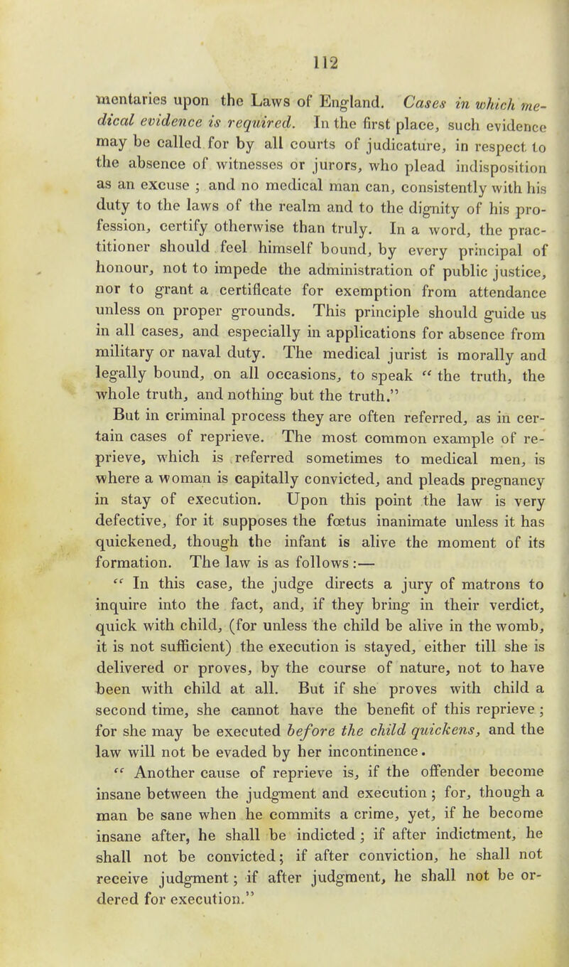 mentaries upon the Laws of England. Cases in which me- dical evidence is required. In the first place, such evidence may be called for by all courts of judicature, in respect to the absence of witnesses or jurors, who plead indisposition as an excuse ; and no medical man can, consistently with his duty to the laws of the realm and to the dignity of his pro- fession, certify otherwise than truly. In a word, the prac- titioner should feel himself bound, by every principal of honour, not to impede the administration of public justice, nor to grant a certificate for exemption from attendance unless on proper grounds. This principle should guide us in all cases, and especially in applications for absence from military or naval duty. The medical jurist is morally and legally bound, on all occasions, to speak  the truth, the whole truth, and nothing but the truth. But in criminal process they are often referred, as in cer- tain cases of reprieve. The most common example of re- prieve, which is referred sometimes to medical men, is where a woman is capitally convicted, and pleads pregnancy in stay of execution. Upon this point the law is very defective, for it supposes the foetus inanimate unless it has quickened, though the infant is alive the moment of its formation. The law is as follows :—  In this case, the judge directs a jury of matrons to inquire into the fact, and, if they bring in their verdict, quick with child, (for unless the child be alive in the womb, it is not sufficient) the execution is stayed, either till she is delivered or proves, by the course of nature, not to have been with child at all. But if she proves with child a second time, she cannot have the benefit of this reprieve ; for she may be executed before the child quickens, and the law will not be evaded by her incontinence. <e Another cause of reprieve is, if the offender become insane between the judgment and execution; for, though a man be sane when he commits a crime, yet, if he become insane after, he shall be indicted; if after indictment, he shall not be convicted; if after conviction, he shall not receive judgment; if after judgment, he shall not be or- dered for execution.