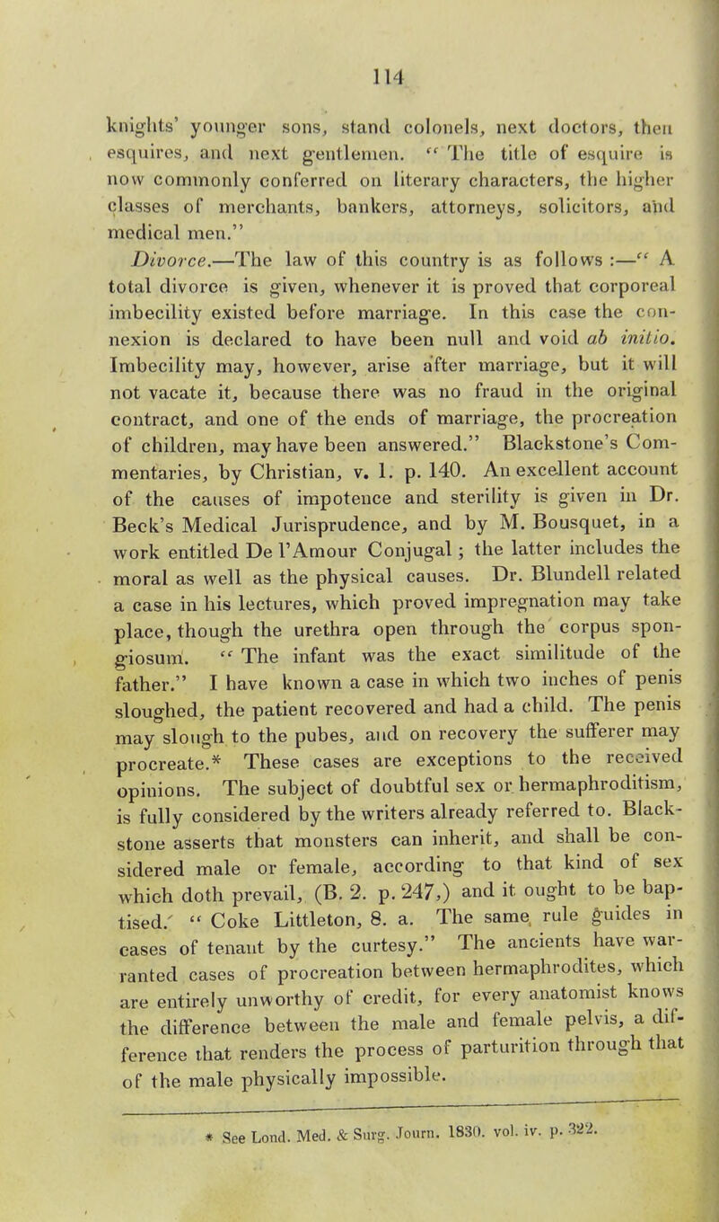 knights' younger sons, stand colonels, next doctors, then esquires, and next gentlemen.  The title of esquire \h now commonly conferred on literary characters, the higher classes of merchants, bankers, attorneys, solicitors, and medical men. Divorce.—The law of this country is as follows :— A total divorce is given, whenever it is proved that corporeal imbecility existed before marriage. In this case the con- nexion is declared to have been null and void ab initio. Imbecility may, however, arise after marriage, but it will not vacate it, because there was no fraud in the original contract, and one of the ends of marriage, the procreation of children, may have been answered. Blackstone's Com- mentaries, by Christian, v. 1. p. 140. An excellent account of the causes of impotence and sterility is given in Dr. Beck's Medical Jurisprudence, and by M. Bousquet, in a work entitled De TAmour Conjugal; the latter includes the moral as well as the physical causes. Dr. Blundell related a case in his lectures, which proved impregnation may take place, though the urethra open through the corpus spon- giosum.  The infant was the exact similitude of the father. I have known a case in which two inches of penis sloughed, the patient recovered and had a child. The penis may slough to the pubes, and on recovery the sufferer may procreate.* These cases are exceptions to the received opinions. The subject of doubtful sex or hermaphroditism, is fully considered by the writers already referred to. Black- stone asserts that monsters can inherit, and shall be con- sidered male or female, according to that kind of sex which doth prevail, (B. 2. p. 247,) and it ought to be bap- tised/  Coke Littleton, 8. a. The same rule guides in cases of tenant by the curtesy. The ancients have war- ranted cases of procreation between hermaphrodites, which are entirely unworthy of credit, for every anatomist knows the difference between the male and female pelvis, a dif- ference that renders the process of parturition through that of the male physically impossible. * See Lond. Med. & Surg. Journ. 1830. vol. iv. p. 382;