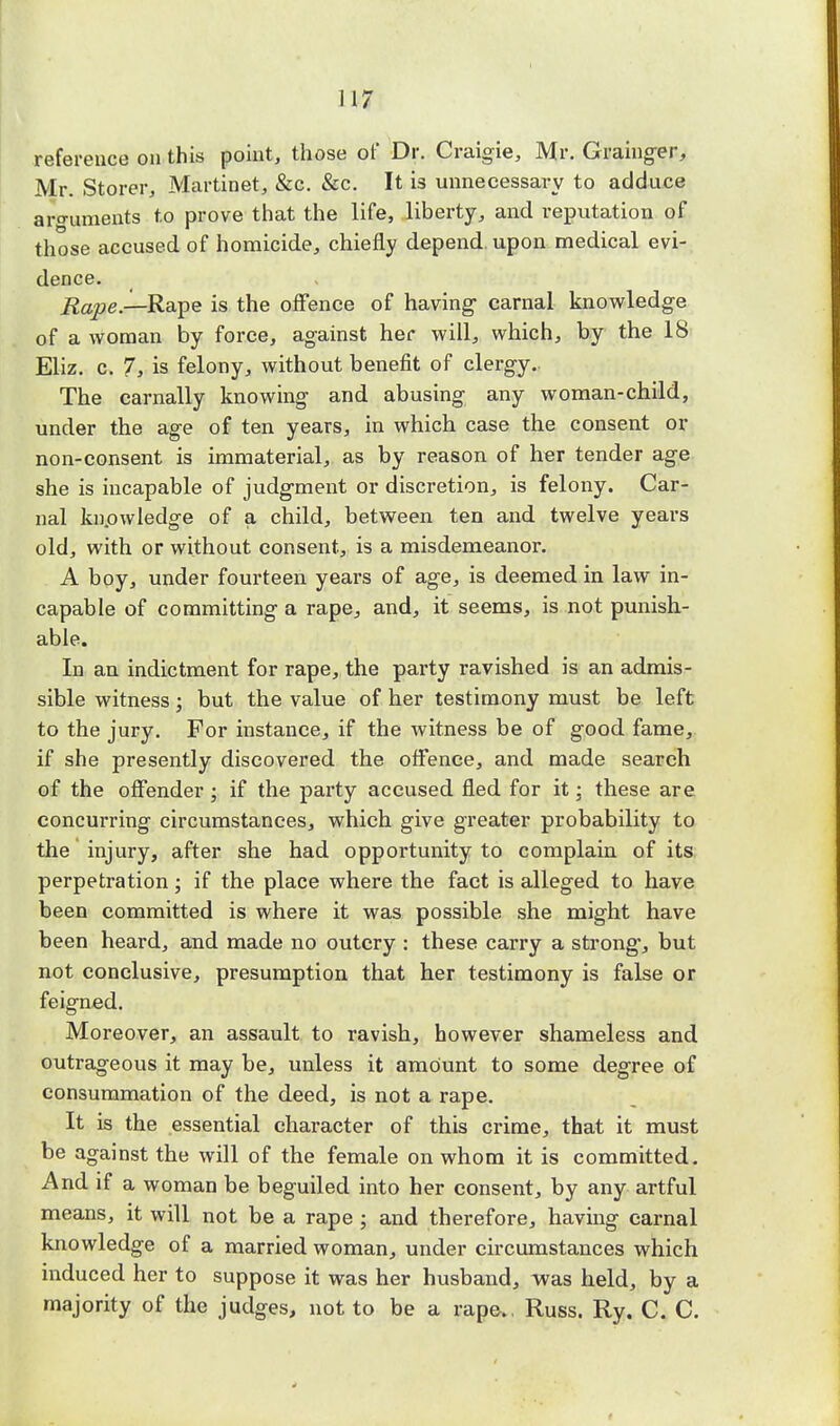 reference on this point, those of Dr. Craigie, Mr. Grainger, Mr. Storer, Martinet, &c. &c. It is unnecessary to adduce arguments to prove that the life, liberty, and reputation of those accused of homicide, chiefly depend, upon medical evi- dence. Rape— Rape is the offence of having- carnal knowledge of a woman by force, against her will, which, by the 18 Eliz. c. 7, is felony, without benefit of clergy. The carnally knowing and abusing any woman-child, under the age of ten years, in which case the consent or non-consent is immaterial, as by reason of her tender age she is incapable of judgment or discretion, is felony. Car- nal knowledge of a child, between ten and twelve years old, with or without consent, is a misdemeanor. A boy, under fourteen years of age, is deemed in law in- capable of committing a rape, and, it seems, is not punish- able. In an indictment for rape, the party ravished is an admis- sible witness; but the value of her testimony must be left to the jury. For instance, if the witness be of good fame, if she presently discovered the offence, and made search of the offender ; if the party accused fled for it; these are concurring circumstances, which give greater probability to the injury, after she had opportunity to complain of its perpetration; if the place where the fact is alleged to have been committed is where it was possible she might have been heard, and made no outcry : these carry a strong*, but not conclusive, presumption that her testimony is false or feigned. Moreover, an assault to ravish, however shameless and outrageous it may be, unless it amount to some degree of consummation of the deed, is not a rape. It is the essential character of this crime, that it must be against the will of the female on whom it is committed. And if a woman be beguiled into her consent, by any artful means, it will not be a rape ; and therefore, having carnal knowledge of a married woman, under circumstances which induced her to suppose it was her husband, was held, by a majority of the judges, not to be a rape.. Russ. Ry. C. C.