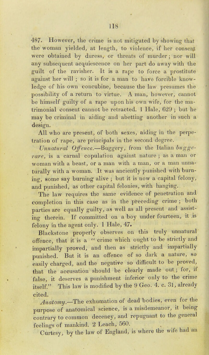 487. However, the crime is not mitigated by showing that the woman yielded, at length, to violence, if her consent were obtained by duress, or threats of murder; nor will any subsequent acquiescence on her part do away with the guilt of the ravisher. It is a rape to force a prostitute against her will ; so it is for a man to have forcible know- ledge of his own concubine, because the law presumes the possibility of a return to virtue. A man, however, cannot be himself guilty of a rape upon his own wife, for the ma- trimonial consent cannot be retracted. 1 Hale, 629 ; but he may be criminal in aiding and abetting another in such a design. All who are present, of both sexes, aiding in the perpe- tration of rape, are principals in the second degree. Unnatural Offence.—Buggery, from the Italian buggc- rare, is a carnal copulation against nature ; as a man or woman with a beast, or a man with a man, or a man unna- turally with a woman. It was anciently punished with burn- ing, some say burning alive ; but it is now a capital felony, and punished, as other capital felonies, with hanging. The law requires the same evidence of penetration and completion in this case as in the preceding crime ; both parties are equally guilty, as well as all present and assist- ing therein. If committed on a boy under fourteen, it .is felony in the agent only. 1 Hale, 47. Blackstone properly observes on this truly unnatural offence, that it is a  crime which ought to be strictly and impartially proved, and then as strictly and impartially punished. But it is an offence of so dark a nature, so easily charged, and the negative so difficult to be proved, that the accusation should be clearly made out; for, if false, it deserves a punishment inferior only to the crime itself. This law is modified by the 9 Geo. 4. c. 3l, already cited. Anatomy.—The exhumation of deadrtodies, even for the purpose of anatomical science, is a misdemeanor, it being contrary to common decency, and repugnant to the general feelings of mankind. 2 Leach, 560. Curtesy, by the law of England, is where the wife had an