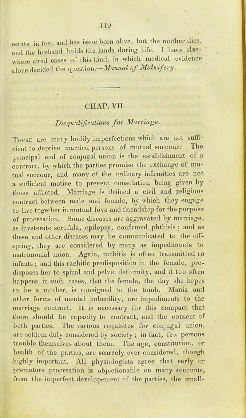 estate in fee, and has issue born alive, but the mother dies, and the husband holds the lands during life. I have else- where cited eases of this kind, in which medical evidence alone decided the question .—Manual of Midwifery. CHAP. VII. Disqualifications for Marriage. There are many bodily imperfections which are not suffi- cient to deprive married persons of mutual succour.' The principal end of conjugal union is the establishment of a contract, by which the parties promise the exchange of mu- tual succour, and many of the ordinary infirmities are not a sufficient motive to prevent consolation being given by those affected. Marriage is defined a civil and religious contract between male and female, by which they engage to live together in mutual love and friendship for the purpose of procreation. Some diseases are aggravated by marriage, as inveterate scrofula, epilepsy, confirmed phthisis ; and as these and other diseases may be communicated to the off- spring, they are considered by many as impediments to matrimonial union. Again, rachitis is often transmitted to infants ; and this rachitic predisposition in the female, pre- disposes her to spinal and pelvic deformity, and it too often happens in such cases, that the female, the day she hopes to be a mother, is consigned to the tomb. Mania and other forms of mental imbecility, are impediments to the marriage contract. It is necessary for this compact that there should be capacity to contract, and the consent of both parties. The various requisites for conjugal union, are seldom duly considered by society ; in fact, few persons trouble themselves about them. The age, constitution, or health of the parties, are scarcely ever considered, though highly important. All physiologists agree that early or premature procreation is objectionable on many accounts, from the imperfect developement of the parties, the small-