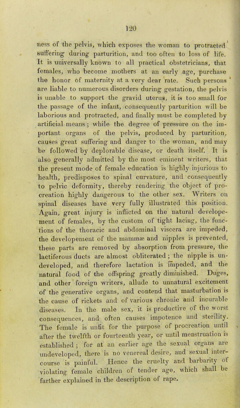 ness of the pelvis, which exposes the woman to protracted suffering- during parturition, and too often to loss of life. It is universally known to all practical obstetricians, that females, who become mothers at an early age, purchase the honor of maternity at a very dear rate. Such persons * are liable to numerous disorders during1 gestation, the pelv is is unable to support the gravid uterus, it is too small for the passage of the infant, consequently parturition will be laborious and protracted, and finally must be completed by artificial means ; while the degree of pressure on the im- portant organs of the pelvis, produced by parturition, causes great suffering and danger to the woman, and may be followed by deplorable disease, or death itself. It is also generally admitted by the most eminent writers, that the present mode of female education is highly injurious to health, predisposes to spinal curvature, and consequently to pelvic deformity, thereby rendering the object of pro- creation highly dangerous to the other sex. Writers on spinal diseases have very fully illustrated this position. Again, great injury is inflicted on the natural develope- ment of females, by the custom of tight lacing, the func- tions of the thoracic and abdominal viscera are impeded, the developement of the mammae and nipples is prevented, these parts are removed by absorption from pressure, the lactiferous ducts are almost obliterated ; the nipple is un- developed, and therefore lactation is impeded, and the natural food of the offspring greatly diminished. Duges, and other foreign writers, allude to unnatural excitement of the generative organs, and contend that masturbation is the cause of rickets and of various chronic and incurable diseases. In the male sex, it is productive of the worst consequences, and often causes impotence and sterility. The female is unfit for the purpose of procreation until v after the twelfth or fourteenth year, or until menstruation is established ; for at an earlier age the sexual organs are undeveloped, there is no venereal desire, and sexual inter- course is painfuL Hence the cruelty and barbarity of violating female children of tender age, which shall be farther explained in the description of rape.