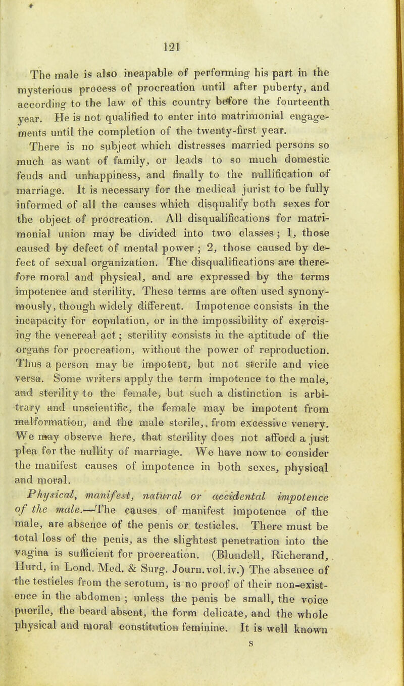The male is also incapable of performing his part in the mysterious prooess of procreation until after puberty, and according to the law of this country before the fourteenth year. He is not qualified to enter into matrimonial engage- ments until the completion of the twenty-first year. There is no subject which distresses married persons so much as want of family, or leads to so much domestic feuds and unhappiness, and finally to the nullification of marriage. It is necessary for Ihe medical jurist to be fully informed of all the causes which disqualify both sexes for the object of procreation. All disqualifications for matri- monial union may be divided into two classes; 1, those caused by defect of mental power ; 2, those caused by de- fect of sexual organization. The disqualifications are there- fore moral and physical, and are expressed by the terms impotence and sterility. These terms are often used synony- mously, though widely different. Impotence consists in the incapacity for copulation, or in the impossibility of exercis- ing the venereal act; sterility consists in the aptitude of the organs for procreation, without the power of reproduction. Tims a person may be impotent, but not sterile and vice versa. Some writers apply the term impotence to the male, and sterility to the female, but such a distinction is arbi- trary and unscientific, the female may be impotent from malformation, and the male sterile,, from excessive venery. We may observe here, that sterility does not afford a just plea for the nullity of marriage. We have now to consider the manifest causes of impotence in both sexes, physical and moral. Physical, manifest, natural or accidental impotence of the male.—The causes of manifest impotence of the male, are absence of the penis or testicles. There must be total loss of the penis, as the slightest penetration into the vagina is sufficient for procreation. (Blundell, Richerand, Hurd, in Lond. Med. & Surg. Journ. vol. iv.) The absence of the testicles from the scrotum, is no proof of their non-exist- ence in the abdomen ; unless the penis be small, the voice puerile, the beard absent, the form delicate, and the whole physical and moral constitution feminine. It is well known