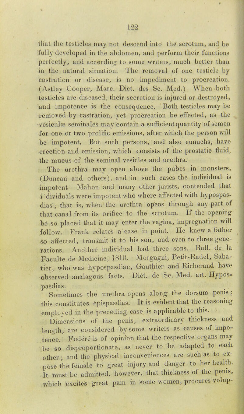 that (he testicles may not descend into the scrotum, and be fully developed in the abdomen, and perform their functions perfectly, and according' to some writers, much better than in the natural situation. The removal of one testicle by castration or disease, is no impediment to procreation. (Astley Cooper, Marc. Diet, des Sc. Med.) When both testicles are diseased, their secretion is injured or destroyed, and impotence is the consequence. Both testicles may be removed by castration, yet procreation be effected, as the • vesicular seminales may contain a sufficient quantity of semen for one or two prolific emissions, after which the person will be impotent. But such persons, and also eunuchs, have erection and emission, which consists of the prostatic fluid, the mucus of the seminal vesicles and urethra. The urethra may open above the pubes in monsters, (Duncan and others), and in such cases the individual is impotent. Mahon and many other jurists, contended that i dividuals were impotent who where affected with hypospas- dias ; that is, when the urethra opens through any part of that canal from its orifice to the scrotum. If the opening be so placed that it may enter the vagina, impregnation will follow. Frank relates a case in point. He knew a father so affected, transmit it to his son, and even to three gene- rations. Another individual had three sons. Bull, de la Faeulte de Medicine, 1810. Morg-agni, Petit-Radel, Saba- tier, who was hypospasdiac, Gauthier and Richerand have observed analagous facts. Diet, de Sc. Med. art. Hypos- pasdias. Sometimes the urethra opens along the dorsum penis ; this constitutes epispasdias. It is evident that the reasoning employed in the preceding- case is applicable to this. Dimensions of the penis, extraordinary thickness and leno-th, are considered by some writers as causes of impo- tence. Fodere is of opinion that the respective organs may be so disproportionate, as never to be adapted to each other ; and the physical inconveniences are such as to ex- pose the female to great injury and danger to her health. It must be admitted, however, that thickness of the penis, which excites great pain in some women, procures volup-