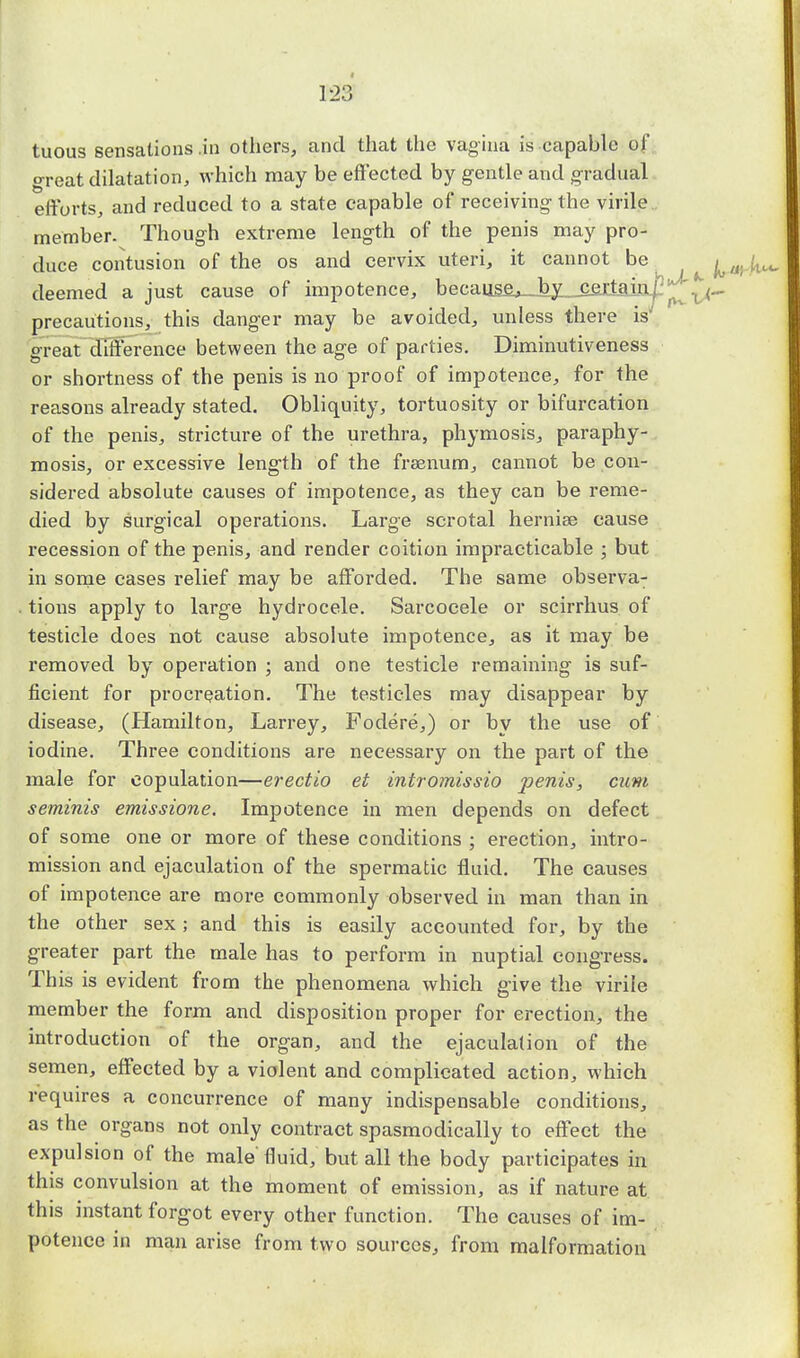 tuous sensations .in others, and that the vagina is capable of. great dilatation, which may be effected by gentle and gradual efforts, and reduced to a state capable of receiving the virile member. Though extreme length of the penis may pro- duce coiitusion of the os and cervix uteri, it cannot be ^ /( deemed a just cause of impotence, because, by cej;tain.j3^^ precautions, this danger may be avoided, unless there is' great difference between the age of parties. Diniinutiveness or shortness of the penis is no proof of impotence, for the reasons already stated. Obliquity, tortuosity or bifurcation of the penis, stricture of the urethra, phymosis, paraphy- mosis, or excessive length of the frsenum, cannot be con- sidered absolute causes of impotence, as they can be reme- died by surgical operations. Large scrotal herniae cause recession of the penis, and render coition impracticable ; but in some cases relief may be afforded. The same observa- tions apply to large hydrocele. Sarcocele or scirrhus of testicle does not cause absolute impotence, as it may be removed by operation ; and one testicle remaining is suf- ficient for procreation. The testicles may disappear by disease, (Hamilton, Larrey, Fodere,) or by the use of iodine. Three conditions are necessary on the part of the male for copulation—erectio et intromissio penis, cum seminis emissione. Impotence in men depends on defect of some one or more of these conditions ; erection, intro- mission and ejaculation of the spermatic fluid. The causes of impotence are more commonly observed in man than in the other sex; and this is easily accounted for, by the greater part the male has to perform in nuptial congress. This is evident from the phenomena which give the virile member the form and disposition proper for erection, the introduction of the organ, and the ejaculation of the semen, effected by a violent and complicated action, which requires a concurrence of many indispensable conditions, as the organs not only contract spasmodically to effect the expulsion of the male fluid, but all the body participates in this convulsion at the moment of emission, as if nature at this instant forgot every other function. The causes of im- potence in man arise from two sources, from malformation