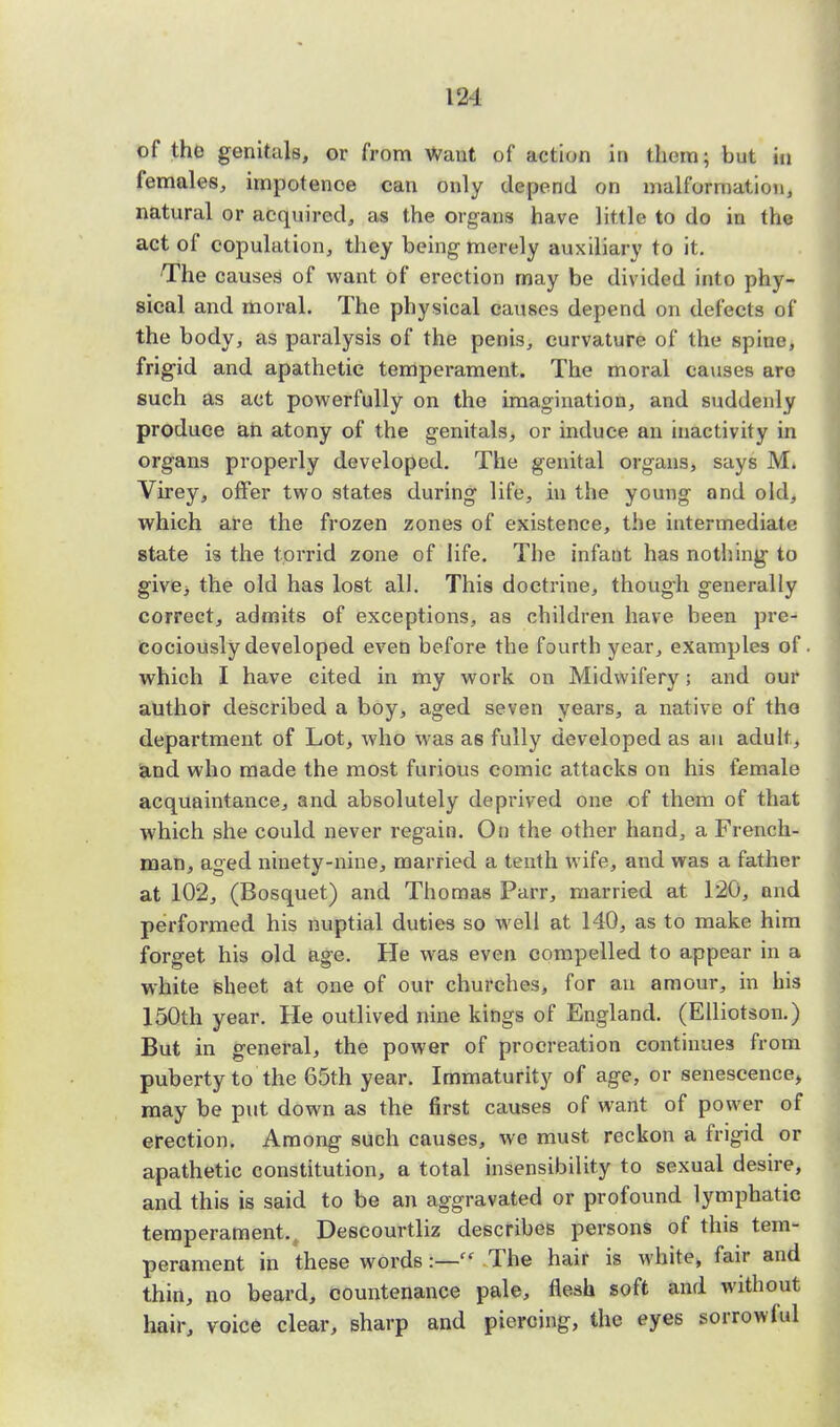 m of the genitals, or from Want of action in them; but in females, impotence can only depend on malformation, natural or acquired, as the organs have little to do in the act of copulation, they being merely auxiliary to it. The causes of want of erection may be divided into phy- sical and moral. The physical causes depend on defects of the body, as paralysis of the penis, curvature of the spine, frig-id and apathetic temperament. The moral causes are such as act powerfully on the imagination, and suddenly produce an atony of the genitals, or induce an inactivity in organs properly developed. The genital organs, says M. Virey, offer two states during life, in the young and old, which are the frozen zones of existence, the intermediate state is the torrid zone of life. The infant has nothing to give> the old has lost all. This doctrine, though generally correct, admits of exceptions, as children have been pre- cociously developed even before the fourth year, examples of which I have cited in my work on Midwifery; and our author described a boy, aged seven years, a native of the department of Lot, who was as fully developed as an adult, and who made the most furious comic attacks on his female acquaintance, and absolutely deprived one of them of that which she could never regain. On the other hand, a French- man, aged ninety-nine, married a tenth wife, and was a father at 102, (Bosquet) and Thomas Parr, married at 120, and performed his nuptial duties so well at 140, as to make him forget his old age. He was even compelled to appear in a white sheet at one of our churches, for an amour, in bis 150th year. He outlived nine kings of England. (Elliotson.) But in general, the power of procreation continues from puberty to the 65th year. Immaturity of age, or senescence, may be put down as the first causes of want of power of erection. Among such causes, we must reckon a frigid or apathetic constitution, a total insensibility to sexual desire, and this is said to be an aggravated or profound lymphatic temperament., Descourtliz describes persons of this tem- perament in these words:— The hair is white, fair and thin, no beard, countenance pale, flesh soft and without hair, voice clear, sharp and piercing, the eyes sorrowlul