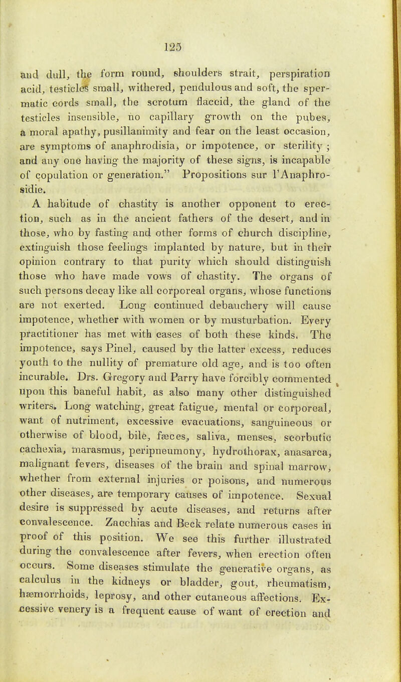 and dull, the form round, shoulders strait, perspiration acid, testicle? small, withered, pendulous and soft, the sper- matic cords small, the scrotum flaccid, the gland of the testicles insensible, no capillary growth on the pubes, a moral apathy, pusillanimity and fear on the least occasion, are symptoms of anaphrodisia, or impotence, or sterility ; and any one having the majority of these signs, is incapable of copulation or generation. Propositions sur l'Anaphro- sidie. A habitude of chastity is another opponent to erec- tion, such as in the ancient fathers of the desert, and in those, who by fasting and other forms of church discipline, extinguish those feelings implanted by nature, but in their opinion contrary to that purity which should distinguish those who have made vows of chastity. The organs of such persons decay like all corporeal organs, whose functions are not exerted. Long continued debauchery will cause impotence, whether with women or by musturbation. Every practitioner has met with cases of both these kinds. The impotence, says Pinel, caused by the latter excess, reduces youth to the nullity of premature old age, and is too often incurable. Drs. Gregory and Parry have forcibly commented t upon this baneful habit, as also many other distinguished writers. Long watching, great fatigue, mental or corporeal, want of nutriment, excessive evacuations, sanguineous or otherwise of blood, bile, feeces, saliva, menses, scorbutic cachexia, marasmus, peripneumony, hydrothorax, anasarca, malignant fevers, diseases of the brain and spinal marrow, whether from external injuries or poisons, and numerous other diseases, are temporary causes of impotence. Sexual desire is suppressed by acute diseases, and returns after convalescence. Zacchias and Beck relate numerous cases in proof of this position. We see this further illustrated during the convalescence after fevers, when erection often occurs. Some diseases stimulate the generative organs, as calculus in the kidneys or bladder, gout, rheumatism, haemorrhoids, leprosy, and other cutaneous affections. Ex- cessive venery is a frequent cause of want of erection and