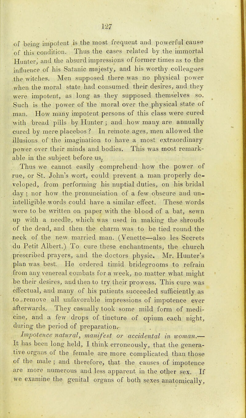 of being impotent is the most frequeut and powerful cause of this condition. Thus the cases related by the immortal Hunter,' and the absurd impressions of former times as to the influence of his Satanic majesty, and his worthy colleagues the witches. Men supposed there was no physical power when the moral state had consumed their desires, and they were impotent, as long as they supposed themselves so. Such is the power of the moral over the physical state of man. How many impotent persons of this class were cured with bread pills by Hunter ; and how many are annually cured by mere placebos ? In remote ages, men allowed the illusions of the imagination to have a most extraordinary power over their minds and bodies. This was most remark- able in the subject before us. Thus we cannot easily comprehend how the power of rue, or St. John's wort, could prevent a man properly de- veloped, from performing his nuptial duties, on his bridal day ; nor how the pronunciation of a few obscure and un- intelligible words could have a similar effect. These words were to be written on paper with the blood of a bat, sewn up with a needle, which was used in making the shrouds of the dead, and then the charm was to be tied round the neck of the new married man. (Venette—also les Secrets du Petit Albert.) To cure these enchantments, the church prescribed prayers, and the doctors physic. Mr. Hunter's plan was best. He ordered timid bridegrooms to refrain from any venereal combats for a week, no matter what might be their desires, and then to try their prowess. This cure was effectual, and many of his patients succeeded sufficiently as to remove all unfavorable impressions of impotence ever afterwards. They casually took some mild form of medi- cine, and a few drops of tincture of opium each uight, during the period of preparation.- Impotence natural, manifest or accidental in woman.— It has been long held, I think erroneously, that the genera- tive orgaus of the female are more complicated than those of the male • and therefore, that the causes of impotence are more numerous and less apparent in the other sex. If we examine the genital organs of both sexes anatomically,