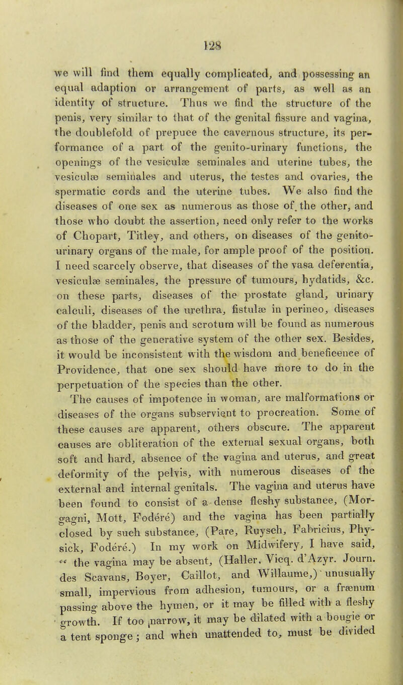we will find them equally complicated, and possessing an equal adaption or arrangement, of parts, as well as an identity of structure. Thus we find the structure of the penis, very similar to that of the genital fissure and vagina, the doublefold of prepuce the cavernous structure, its per- formance of a part of the genito-urinary functions, the openings of the vesiculae seminales and uterine tubes, the vesicula3 seminales and uterus, the testes and ovaries, the spermatic cords and the uterine tubes. We also find the diseases of one sex as numerous as those of. the other, and those who doubt the assertion, need only refer to the works of Chopart, Titley, and others, on diseases of the genito- urinary organs of the male, for ample proof of the position. I need scarcely observe, that diseases of the vasa deferentia, vesiculee seminales, the pressure of tumours, hydatids, &c. on these parts, diseases of the prostate gland, urinary calculi, diseases of the urethra, fistulae in perineo, diseases of the bladder, penis and scrotum will be found as numerous as those of the generative system of the other sex. Besides, it would be inconsistent with the wisdom and beneficence of Providence, that one sex should have more to do in the perpetuation of the species than the other. The causes of impotence in woman, are malformations or diseases of the organs subservient to procreation. Some of these causes are apparent, others obscure. The apparent causes are obliteration of the external sexual organs, both soft and hard, absence of the vagina and uterus, and great deformity of the pelvis, with numerous diseases of the external and internal genitals. The vagina and uterus have been found to consist of a dense fleshy substance, (Mor- gagni, Mott, Fodere) and the vagina has been partially closed by such substance, (Pare, Ruysch, Fabricius, Phy- sick, Fodere.) In my work on Midwifery, I have said, *• the vagina may be absent, (Haller, Vicq. d'Azyr. Journ. des Scavans, Boyer, Caillot, and Willaume,) unusually small, impervious from adhesion, tumours, or a frsenum passing above the hymen, or it may be filled with a fleshy ■ growth. If too jnarrow, it may be dilated with a bougie or a tent sponge; and when unattended to, must be divided