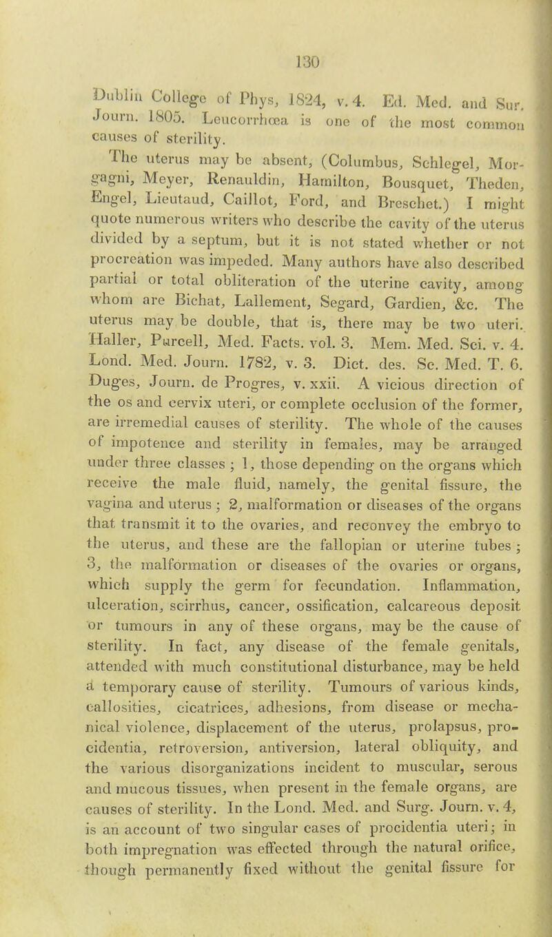 Dublin College of Phys, 1824, v. 4. Ed. Med. and Sur. Journ. 1805. Leucorrhoea is one of the most common causes of sterility. The uterus may be absent, (Columbus, Schlegel, Mor- gagni, Meyer, Renauldin, Hamilton, Bousquet, Thedcn, Engel, Lieutaud, Caillot, Ford, and Brcschet.) I might quote numerous writers who describe the cavity of the uterus divided by a septum, but it is not stated whether or not procreation was impeded. Many authors have also described partial or total obliteration of the uterine cavity, among whom are Bichat, Lallement, Segard, Gardien, &c. The uterus may be double, that is, there may be two uteri. Haller, Parcell, Med. Facts, vol. 3. Mem. Med. Sci. v. 4. Lond. Med. Journ. 1782, v. 3. Diet. des. Sc. Med. T. 6. Duges, Journ. de Progres, v. xxii. A vicious direction of the os and cervix uteri, or complete ocelusion of the former, are irremedial causes of sterility. The whole of the causes of impotence and sterility in females, may be arranged under three classes ; 1, those depending on the organs which receive the male fluid, namely, the genital fissure, the vagina and uterus ; 2, malformation or diseases of the organs that transmit it to the ovaries, and reconvey the embryo to the uterus, and these are the fallopian or uterine tubes ; 3, the malformation or diseases of the ovaries or organs, which supply the germ for fecundation. Inflammation, ulceration, scirrhus, cancer, ossification, calcareous deposit or tumours in any of these organs, may be the cause of sterility. In fact, any disease of the female genitals, attended with much constitutional disturbance, may be held a temporary cause of sterility. Tumours of various kinds, callosities, cicatrices, adhesions, from disease or mecha- nical violence, displacement of the uterus, prolapsus, pro- cidentia, retroversion, antiversion, lateral obliquity, and the various disorganizations incident to muscular, serous and mucous tissues, when present in the female organs, are causes of sterility. In the Lond. Med. and Surg. Journ. v. 4, is an account of two singular cases of procidentia uteri; in both impregnation was effected through the natural orifice, though permanently fixed without the genital fissure for