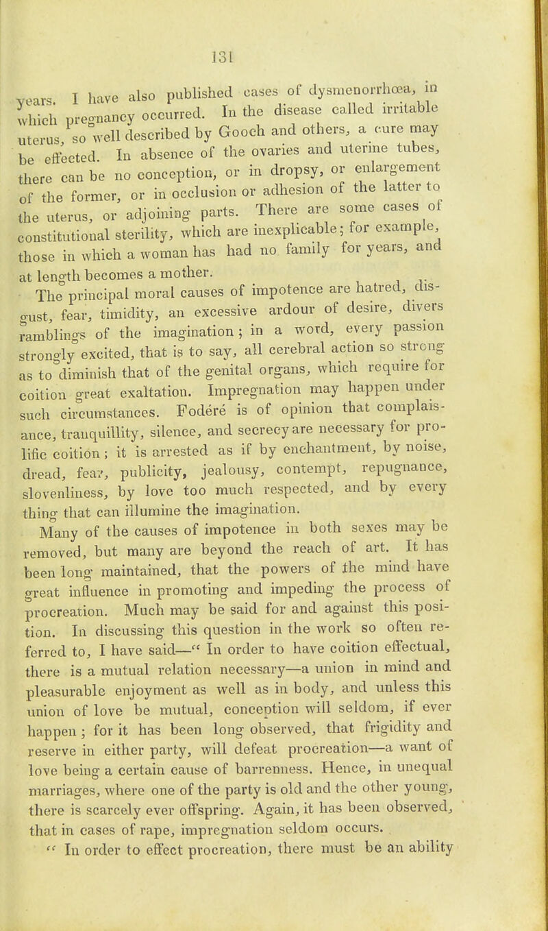 J 3 L vears I have also published eases of dysmenorrhea in which pregnancy occurred. In the disease called irritable uterus so well described by Gooch and others, a cure may be effected In absence of the ovaries and uterine tubes, there can be no conception, or in dropsy, or enlargement of the former, or in occlusion or adhesion of the latter to the uterus, or adjoining parts. There are some cases of constitutional sterility, which are inexplicable; for example those in which a woman has had no family for years, and at length becomes a mother. The principal moral causes of impotence are hatred, dis- o-ust fear, timidity, an excessive ardour of desire, divers ramblings of the imagination; in a word, every passion stronoly excited, that is to say, all cerebral action so strong as to=diminish that of the genital organs, which require for coition great exaltation. Impregnation may happen under such circumstances. Fodere is of opinion that complais- ance, tranquillity, silence, and secrecy are necessary for pro- lific coition ; it is arrested as if by enchantment, by noise, dread, feav, publicity, jealousy, contempt, repugnance, slovenliness, by love too much respected, and by every thing that can illumine the imagination. Many of the causes of impotence in both sexes may be removed, but many are beyond the reach of art. It has been long maintained, that the powers of the mind have great influence in promoting and impeding the process of procreation. Much may be said for and against this posi- tion. In discussing this question in the work so often re- ferred to, I have said— In order to have coition effectual, there is a mutual relation necessary—a union in mind and pleasurable enjoyment as well as in body, and unless this union of love be mutual, conception will seldom, if ever happen ; for it has been long observed, that frigidity and reserve in either party, will defeat procreation—a want of love being a certain cause of barrenness. Hence, in unequal marriages, where one of the party is old and the other young, there is scarcely ever offspring. Again, it has been observed, that in cases of rape, impregnation seldom occurs.  In order to effect procreation, there must be an ability