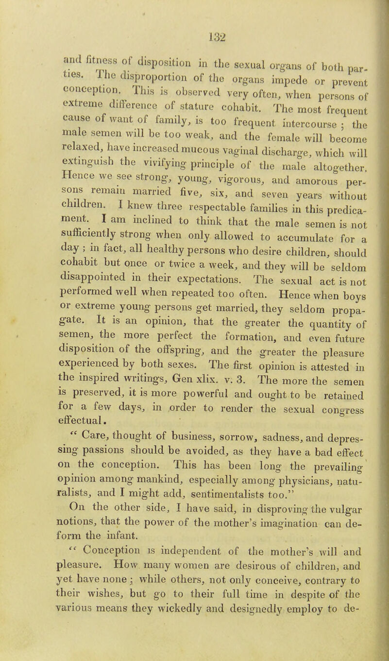 and fitness of disposition in the sexual organs of both par- ties. The disproportion of the organs impede or prevent conception. This is observed very often, when persons of extreme difference of stature cohabit. The most frequent cause of want of family, is too frequent intercourse ; the male semen will be too weak, and the female will become relaxed, have increased mucous vaginal discharge, which will extinguish the vivifying principle of the male altogether Hence we see strong, young, vigorous, and amorous per- sons remain married five, six, and seven years without children. I knew three respectable families in this predica- ment. I am inclined to think that the male semen is not sufficiently strong when only allowed to accumulate for a day ; in fact, all healthy persons who desire children, should cohabit but once or twice a week, and they will be seldom disappointed in their expectations. The sexual act is not performed well when repeated too often. Hence when boys or extreme young persons get married, they seldom propa- gate. It is an opinion, that the greater the quantity of semen, the more perfect the formation, and even future disposition of the offspring, and the greater the pleasure experienced by both sexes. The first opinion is attested in the inspired writings, Gen xlix. v. 3. The more the semen is preserved, it is more powerful and ought to be retained for a few days, in order to render the sexual congress effectual.  Care, thought of business, sorrow, sadness, and depres- sing passions should be avoided, as they have a bad effect on the conception. This has been long the prevailing opinion among mankind, especially among physicians, natu- ralists, and I might add, sentimentalists too. On the other side, I have said, in disproving the vulgar notions, that the power of the mother's imagination can de- form the infant.  Conception is independent of the mother's will and pleasure. How many women are desirous of children, and yet have none : while others, not only conceive, contrary to their wishes, but go to their full time in despite of the various means they wickedly and designedly employ to de-