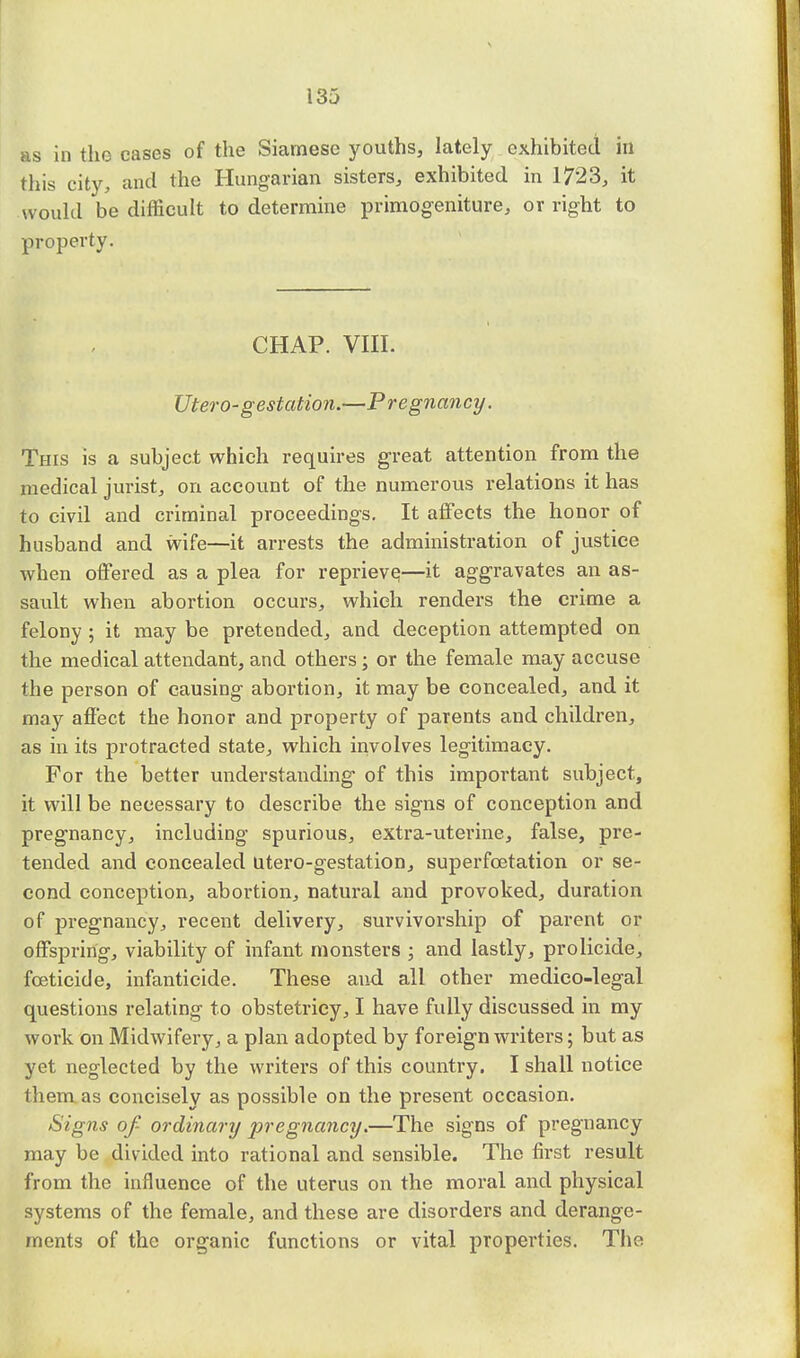 as in the cases of the Siamese youths, lately exhibited in this city, and the Hungarian sisters, exhibited in 1723, it would be difficult to determine primogeniture, or right to property. CHAP. VIII. Utero-gestation.—Pregnancy. This is a subject which requires great attention from the medical jurist, on account of the numerous relations it has to civil and criminal proceedings. It affects the honor of husband and wife—it arrests the administration of justice when offered as a plea for reprieve,—it aggravates an as- sault when abortion occurs, which renders the crime a felony ; it may be pretended, and deception attempted on the medical attendant, and others; or the female may accuse the person of causing abortion, it may be concealed, and it may affect the honor and property of parents and children, as in its protracted state, which involves legitimacy. For the better understanding of this important subject, it will be necessary to describe the signs of conception and pregnancy, including spurious, extra-uterine, false, pre- tended and concealed utero-gestation, superfcetation or se- cond conception, abortion, natural and provoked, duration of pregnancy, recent delivery, survivorship of parent or offspring, viability of infant monsters ; and lastly, prolicide, foeticide, infanticide. These and all other medico-legal questions relating to obstetricy, I have fully discussed in my work on Midwifery, a plan adopted by foreign writers; but as yet neglected by the writers of this country. I shall notice them as concisely as possible on the present occasion. Signs of- ordinary pregnancy.—The signs of pregnancy may be divided into rational and sensible. The first result from the influence of the uterus on the moral and physical systems of the female, and these are disorders and derange- ments of the organic functions or vital properties. The