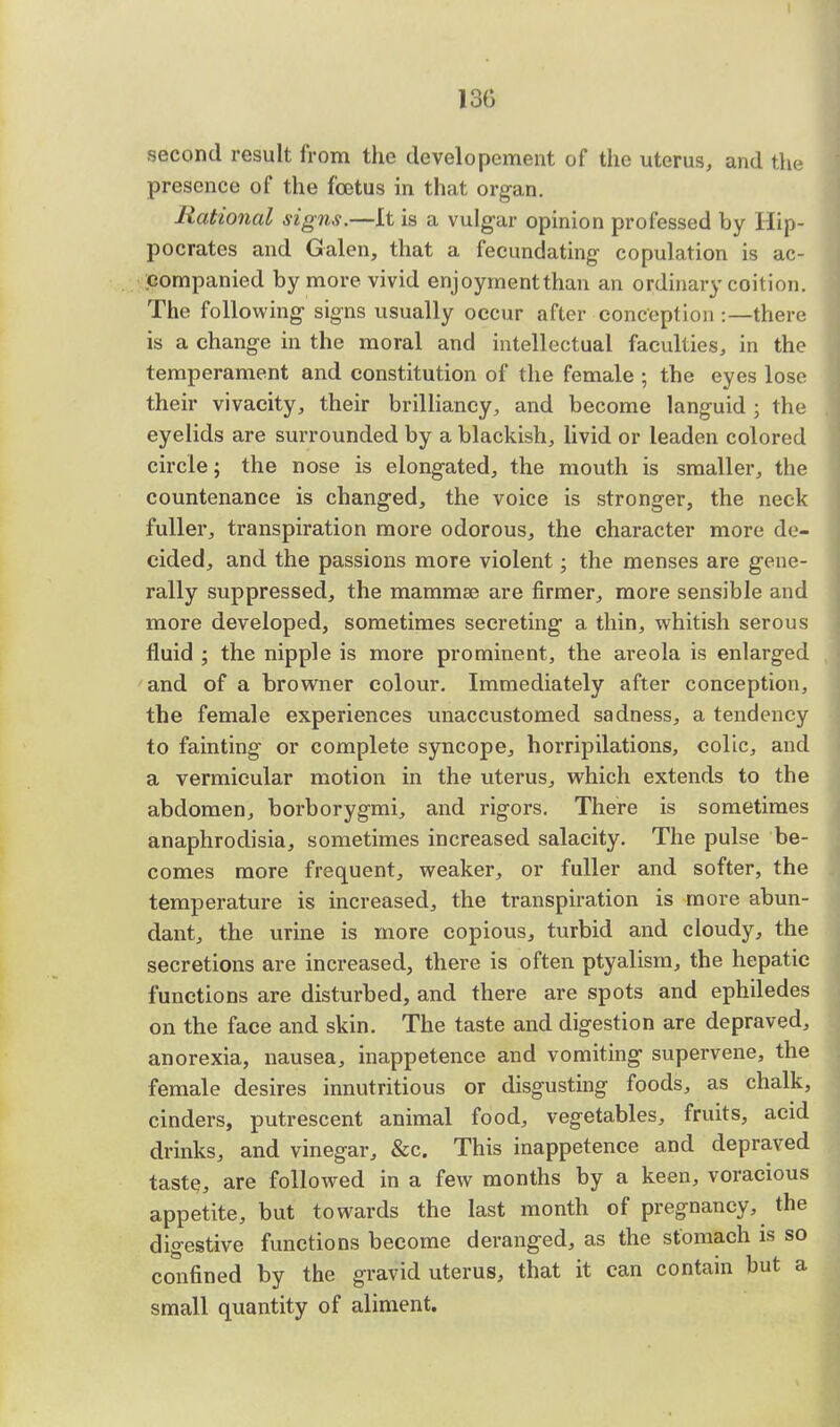 13G second result from the developcment of the uterus, and the presence of the foetus in that organ. Rational signs.—It is a vulgar opinion professed by Hip- pocrates and Galen, that a fecundating- copulation is ac- companied by more vivid enjoymentthan an ordinary coition. The following1 signs usually occur after conception :—there is a change in the moral and intellectual faculties, in the temperament and constitution of the female ; the eyes lose their vivacity, their brilliancy, and become languid ; the eyelids are surrounded by a blackish, livid or leaden colored circle; the nose is elongated, the mouth is smaller, the countenance is changed, the voice is stronger, the neck fuller, transpiration more odorous, the character more de- cided, and the passions more violent; the menses are gene- rally suppressed, the mammae are firmer, more sensible and more developed, sometimes secreting a thin, whitish serous fluid ; the nipple is more prominent, the areola is enlarged and of a browner colour. Immediately after conception, the female experiences unaccustomed sadness, a tendency to fainting or complete syncope, horripilations, colic, and a vermicular motion in the uterus, which extends to the abdomen, borborygmi, and rigors. There is sometimes anaphrodisia, sometimes increased salacity. The pulse be- comes more frequent, weaker, or fuller and softer, the temperature is increased, the transpiration is more abun- dant, the urine is more copious, turbid and cloudy, the secretions are increased, there is often ptyalism, the hepatic functions are disturbed, and there are spots and ephiledes on the face and skin. The taste and digestion are depraved, anorexia, nausea, inappetence and vomiting supervene, the female desires innutritious or disgusting foods, as chalk, cinders, putrescent animal food, vegetables, fruits, acid drinks, and vinegar, &c. This inappetence and depraved taste, are followed in a few months by a keen, voracious appetite, but towards the last month of pregnancy, the digestive functions become deranged, as the stomach is so confined by the gravid uterus, that it can contain but a small quantity of aliment.