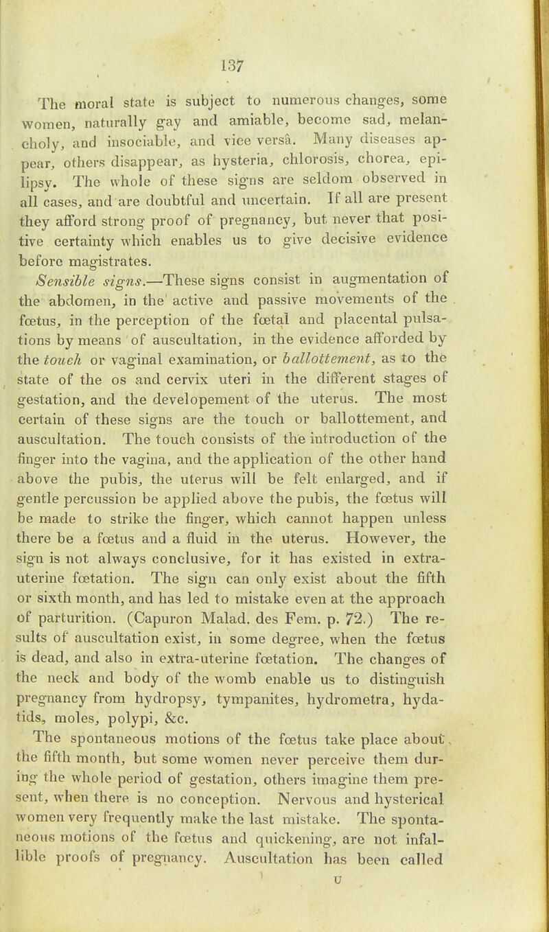 The moral state is subject to numerous changes, some women, naturally gay and amiable, become sad, melan- choly, and insociable, and vice versa. Many diseases ap- pear, others disappear, as hysteria, chlorosis, chorea, epi- lipsy. The whole of these signs are seldom observed in all cases, and are doubtful and uncertain. If all are present they afford strong proof of pregnancy, but never that posi- tive certainty which enables us to give decisive evidence before magistrates. Sensible signs.—These signs consist in augmentation of the abdomen, in the' active and passive movements of the foetus, in the perception of the foetal and placental pulsa- tions by means of auscultation, in the evidence afforded by the touch or vaginal examination, or ballottement, as to the state of the os and cervix uteri in the different stages of gestation, and the developement of the uterus. The most certain of these signs are the touch or ballottement, and auscultation. The touch consists of the introduction of the finger into the vagina, and the application of the other hand above the pubis, the uterus will be felt enlarged, and if gentle percussion be applied above the pubis, the foetus will be made to strike the finger, which cannot happen unless there be a foetus and a fluid in the uterus. However, the sign is not always conclusive, for it has existed in extra- uterine foetation. The sign can only exist about the fifth or sixth month, and has led to mistake even at the approach of parturition. (Capuron Malad. des Fern. p. 72.) The re- sults of auscultation exist, in some degree, when the foetus is dead, and also in extra-uterine foetation. The changes of the neck and body of the womb enable us to distinguish pregnancy from hydropsy, tympanites, hydrometra, hyda- tids, moles, polypi, &c. The spontaneous motions of the foetus take place about, the fifth month, but some women never perceive them dur- ing the whole period of gestation, others imagine them pre- sent, when there is no conception. Nervous and hysterical women very frequently make the last mistake. The sponta- neous motions of the foetus and quickening, are not infal- lible proofs of pregnancy. Auscultation has been called