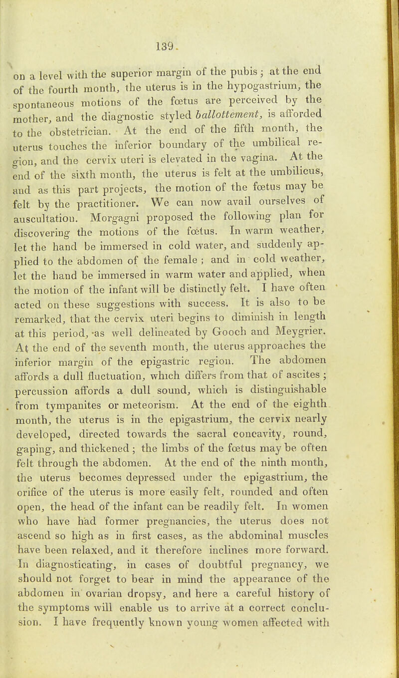 on a level with the superior margin of the pubis ; at the end of the fourth month, the uterus is in the hypogastrium, the spontaneous motions of the foetus are perceived by the mother, and the diagnostic styled ballottement, is afforded to the obstetrician. At the end of the fifth month, the uterus touches the inferior boundary of the umbilical re- gion, and the cervix uteri is elevated in the vagina. At the end of the sixth month, the uterus is felt at the umbilicus, and as this part projects, the motion of the foetus may be felt by the practitioner. We can now avail ourselves of auscultation. Morgagni proposed the following plan for discovering the motions of the foetus. In warm weather, let the hand be immersed in cold water, and suddenly ap- plied to the abdomen of the female ; and in cold weather, let the hand be immersed in warm water and applied, when the motion of the infant will be distinctly felt. I have often acted on these suggestions with success. It is also to be remarked, that the cervix uteri begins to diminish in length at this period, -as well delineated by Gooch and Meygrier. At the end of the seventh mouth, the uterus approaches the inferior margin of the epigastric region. The abdomen affords a dull fluctuation, which differs from that of ascites ; percussion affords a dull sound, which is distinguishable from tympanites or meteorism. At the end of the eighth month, the uterus is in the epigastrium, the cervix nearly developed, directed towards the sacral concavity, round, gaping, and thickened ; the limbs of the foetus may be often felt through the abdomen. At the end of the ninth month, the uterus becomes depressed under the epigastrium, the orifice of the uterus is more easily felt, rounded and often open, the head of the infant can be readily felt. In women who have had former pregnancies, the uterus does not ascend so high as in first cases, as the abdominal muscles have been relaxed, and it therefore inclines more forward. In diagnosticating, in cases of doubtful pregnancy, we should not forget to bear in mind the appearance of the abdomen in ovarian dropsy, and here a careful history of the symptoms will enable us to arrive at a correct conclu- sion. I have frequently known young women affected with