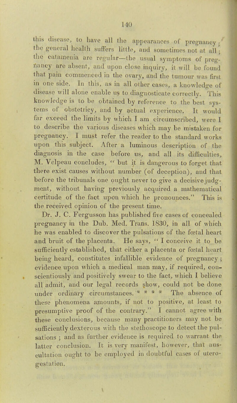 this disease, to have all the appearances of pregnancy-' the general health suffers little, and sometimes not at all • the catamcnia arc regular—the usual symptoms of preg- nancy are absent, and upon close inquiry, it will be found that pain commenced in the ovary, and the tumour was first in one side. In this, as in all other cases, a knowledge of disease will alone enable us to diagnosticate correctly. This knowledge is to be obtained by reference to the best sys- tems of obstetricy, and by actual experience. It would far exceed the limits by which I am circumscribed, were I to describe the various diseases which may be mistaken for pregnancy. I must refer the reader to the standard works upon this subject. After a luminous description of the diagnosis in the case before us, and all its difficulties, M. Velpeau concludes,  but it is dangerous to forget that there exist causes without number (of deception), and that before the tribunals one ought never to give a decisivejudg- ment, without having previously acquired a mathematical certitude of the fact upon which he pronounces. This is the received opinion of the present time. Dr. J. C. Fergusson has published five cases of concealed pregnancy in the Dub. Med. Trans. 1830, in all of which he was enabled to discover the pulsations of the fcetal heart and bruit of the placenta. He says,  I conceive it to be sufficiently established, that either a placenta or fcetal heart being heard, constitutes infallible evidence of pregnancy ; evidence upon which a medical man may, if required, con- scientiously and positively swear to the fact, which I believe all admit, and our legal records show, could not be done under ordinary circumstances. '* * * * The absence of these phenomena amounts, if not to positive, at least to presumptive proof of the contrary. I cannot agree with these conclusions, because many practitioners may not be sufficiently dexterous with the stethoscope to detect the pul- sations ; and as further evidence is required to warrant, the latter conclusion. It is very manifest, however, that aus- cultation ought to be employed in doubtful cases of utero- gestation.