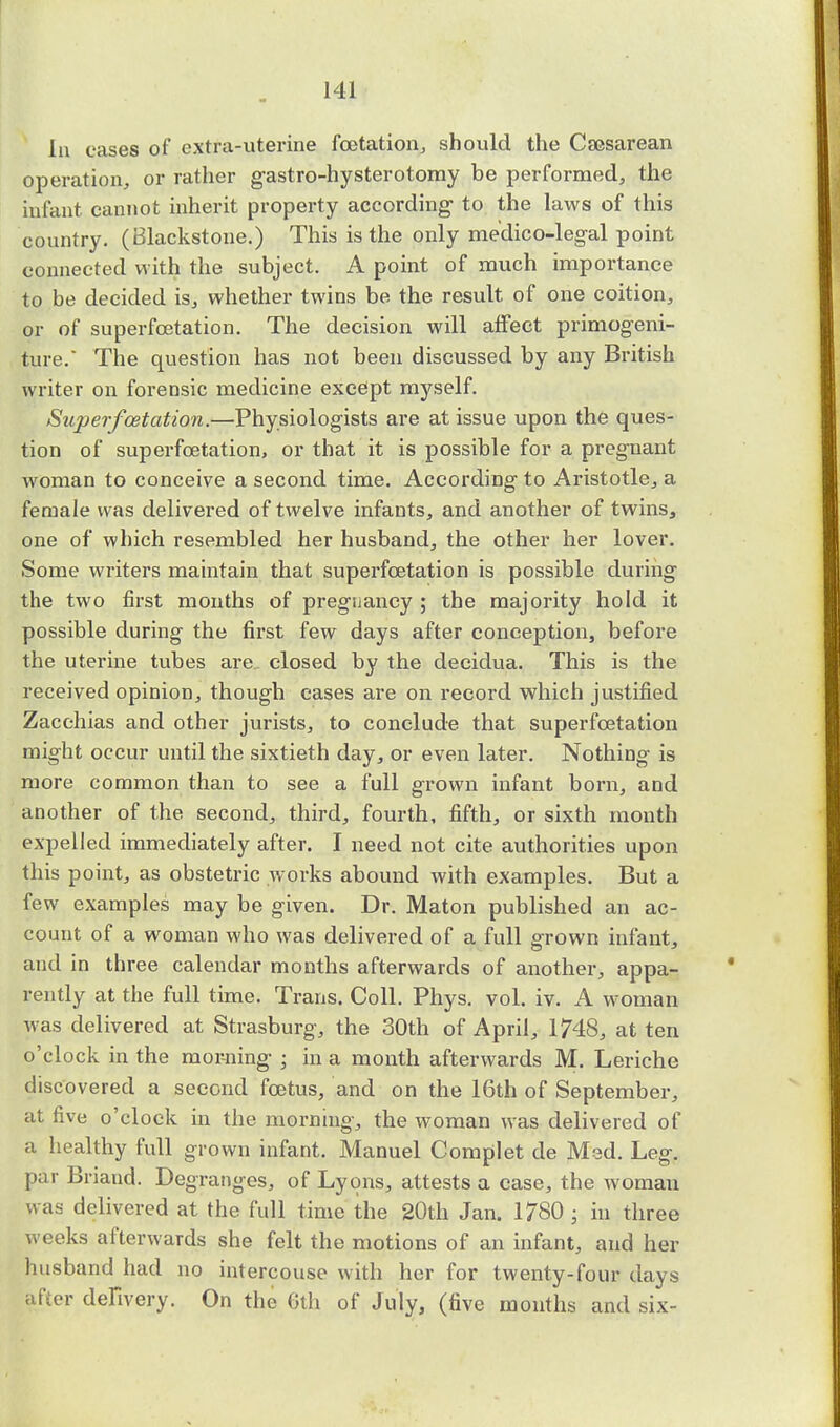 In cases of extra-uterine fcetation, should the Csesarean operation, or rather gastro-hysterotomy be performed, the infant cannot inherit property according- to the laws of this country. (Blackstone.) This is the only medico-legal point connected with the subject. A point of much importance to be decided is, whether twins be the result of one coition, or of superfcetation. The decision will affect primogeni- ture. The question has not been discussed by any British writer on forensic medicine except myself. Superfcetation.—Physiologists are at issue upon the ques- tion of superfcetation, or that it is possible for a pregnant woman to conceive a second time. According to Aristotle, a female was delivered of twelve infants, and another of twins, one of which resembled her husband, the other her lover. Some writers maintain that superfcetation is possible during the two first months of pregnancy ; the majority hold it possible during the first few days after conception, before the uterine tubes are closed by the deeidua. This is the received opinion, though cases are on record which justified Zacchias and other jurists, to conclude that superfcetation might occur until the sixtieth day, or even later. Nothing is more common than to see a full grown infant born, and another of the second, third, fourth, fifth, or sixth month expelled immediately after. I need not cite authorities upon this point, as obstetric works abound with examples. But a few examples may be given. Dr. Maton published an ac- count of a woman who was delivered of a full grown infant, and in three calendar months afterwards of another, appa- rently at the full time. Trans. Coll. Phys. vol. iv. A woman was delivered at Strasburg, the 30th of April, 1748, at ten o'clock in the morning ; in a month afterwards M. Leriche discovered a second foetus, and on the 16th of September, at five o'clock in the morning, the woman was delivered of a healthy full grown infant. Manuel Complet de Med. Leg. par Briand. Degranges, of Lyons, attests a case, the woman was delivered at the full time the 20th Jan. 1780 • in three weeks afterwards she felt the motions of an infant, and her husband had no intercouse with her for twenty-four days Sifter delivery. On the 6th of July, (five months and six-