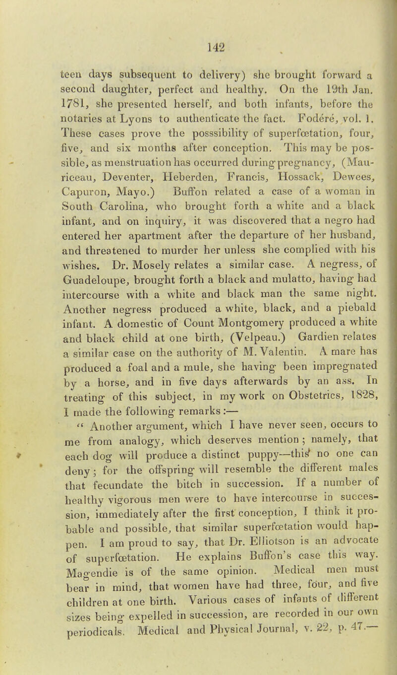 teen days subsequent to delivery) she brought forward a second daughter, perfect and healthy. On the 19th Jan. 1781, she presented herself, and both infants, before the notaries at Lyons to authenticate the fact. Fodere, vol. 1. These cases prove the posssibility of superfcetation, four, live, and six months after conception. This may be pos- sible, as menstruation has occurred during pregnancy, (Mau- riceau, Deventer, Heberden, Francis, Hossack, Dewees, Capuron, Mayo.) Buffon related a case of a woman in South Carolina, who brought forth a white and a black infant, and on inquiry, it was discovered that a negro had entered her apartment after the departure of her husband, and threatened to murder her unless she complied with his wishes. Dr. Mosely relates a similar case. A negress, of Guadeloupe, brought forth a black and mulatto, having had intercourse with a white and black man the same night. Another negress produced a white, black, and a piebald infant. A domestic of Count Montgomery produced a white and black child at one birth, (Velpeau.) Gardien relates a similar case on the authority of M. Valentin. A mare has produced a foal and a mule, she having been impregnated by a horse, and in five days afterwards by an ass. In treating of this subject, in my work on Obstetrics, 1828, 1 made the following remarks:—  Another argument, which I have never seen, occurs to me from analogy, which deserves mention ; namely, that each dog will produce a distinct puppy—this1 no one can deny; for the offspring will resemble the different males that fecundate the bitch in succession. If a number of healthy vigorous men were to have intercourse in succes- sion, immediately after the first conception, I think it pro- bable and possible, that similar superfcetation would hap- pen. I am proud to say, that Dr. Elliotson is an advocate of superfcetation. He explains Buffon's case tliis way. Mao-endie is of the same opinion. Medical men must bear in mind, that women have had three, four, and five children at one birth. Various cases of infants of different sizes being expelled in succession, are recorded in our own periodicals. Medical and Physical Journal, v. 22, p. 47.—