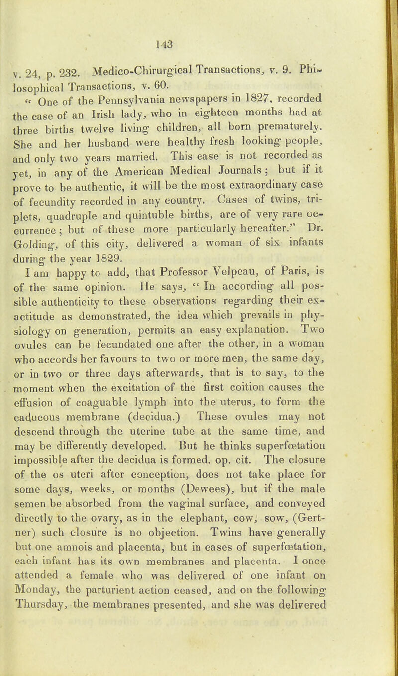v. 24, p. 232. Medico-Chirurgieal Transactions, v. 9. Phi- losophical Transactions, v. 60.  One of the Pennsylvania newspapers in 1827, recorded the case of an Irish lady, who in eighteen months had at three births twelve living children, all born prematurely. She and her husband were healthy fresh looking people, and only two years married. This case is not recorded as yet, in any of the American Medical Journals ; but if it prove to be authentic, it will be the most extraordinary case of fecundity recorded in any country. Cases of twins, tri- plets, quadruple and quintuble births, are of very rare oc- currence ; but of these more particularly hereafter. Dr. Goldiug, of this city, delivered a woman of six infants during the year 1829. I am happy to add, that Professor Velpeau, of Paris, is of the same opinion. He says, In according all pos- sible authenticity to these observations regarding their ex- actitude as demonstrated, the idea which prevails in phy- siology on generation, permits an easy explanation. Two ovules can be fecundated one after the other, in a woman who accords her favours to two or more men, the same day, or in two or three days afterwards, that is to say, to the moment when the excitation of the first coition causes the effusion of coaguable lymph into the uterus, to form the caducous membrane (decidua.) These ovules may not descend through the uterine tube at the same time, and may be differently developed. But he thinks superfcetation impossible after the decidua is formed, op. cit. The closure of the os uteri after conception, does not take place for some days, weeks, or months (Devvees), but if the male semen be absorbed from the vaginal surface, and conveyed directly to the ovary, as in the elephant, cow, sow, (Gert- ner) such closure is no objection. Twins have generally but one amnois and placenta, but in cases of superfcetation, each infant has its own membranes and placenta. I once attended a female who was delivered of one infant on Monday, the parturient action ceased, and on the following Thursday, the membranes presented, and she was delivered