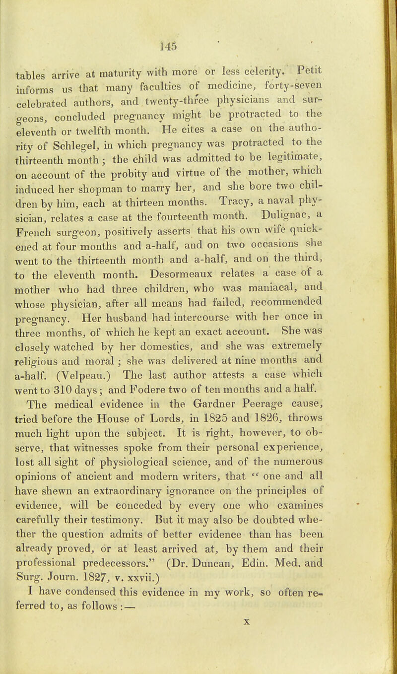 tables arrive at maturity with more or less celerity. Petit informs us that many faculties of medicine, forty-seven celebrated authors, and twenty-three physicians and sur- geons, concluded pregnancy might be protracted to the eleventh or twelfth month. He cites a case on the autho- rity of Schlegel, in which pregnancy was protracted to the thirteenth month ; the child was admitted to be legitimate, on account of the probity and virtue of the mother, which induced her shopman to marry her, and she bore two chil- dren by him, each at thirteen months. Tracy, a naval phy- sician, relates a case at the fourteenth month. Dulignac, a French surgeon, positively asserts that his own wife quick- ened at four months and a-half, and on two occasions she went to the thirteenth month and a-half, and on the third, to the eleventh month. Desormeaux relates a case of a mother who had three children, who was maniacal, and whose physician, after all means had failed, recommended pregnancy. Her husband had intercourse with her once in three months, of which he kept an exact account. She was closely watched by her domestics, and she was extremely religious and moral; she was delivered at nine months and a-half. (Velpeau.) The last author attests a case which went to 310 days; and Fodere two of ten months and a half. The medical evidence in the Gardner Peerage cause, tried before the House of Lords, in 1825 and 1826, throws much light upon the subject. It is right, however, to ob- serve, that witnesses spoke from their personal experience, lost all sight of physiological science, and of the numerous opinions of ancient and modern writers, that  one and all have shewn an extraordinary ignorance on the principles of evidence, will be conceded by every one who examines carefully their testimony. But it may also be doubted whe- ther the question admits of better evidence than has been already proved, or at least arrived at, by them and their professional predecessors. (Dr. Duncan, Edin. Med. and Surg. Journ. 1827, v. xxvii.) I have condensed this evidence in my work, so often re- ferred to, as follows : — x