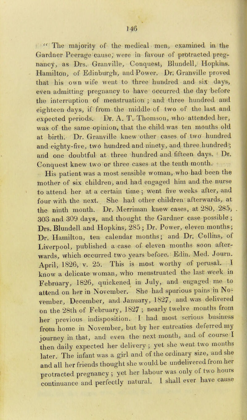 I4G  The majority of the medical men, examined in lh<; Gardner Peerage cause, were in favour of protracted preg- nancy, as Drs. Granville, Conquest, Blundell, Hopkins. Hamilton, of Edinburgh, and Power. Dr. Granville proved that his own wife went to three hundred and six days, even admitting pregnancy to have occurred the day before the interruption of menstruation ; and three hundred and eighteen days, if from the middle of two of the last and expected periods. Dr. A. T. Thomson, who attended her, was of the same opinion, that the child was ten months old at birth. Dr. Granville knew other cases of two hundred and eighty-five, two hundred and ninety, and three hundred ; and one doubtful at three hundred and fifteen days. Dr. Conquest knew two or three cases at the tenth month. His patient was a most sensible woman, who had been the mother of six children, and had engaged him and the nurse to attend her at a certain time ; went five weeks after, and four with the next. She had other children afterwards, at the ninth month. Dr. Merriman knew cases, at 280, 285, 303 and 309 days, and thought the Gardner case possible ; Drs. Blundell and Hopkins, 285; Dr. Power, eleven months; Dr. Hamilton, ten calendar months; and Dr. Collins, of Liverpool, published a case of eleven months soon after- wards, which occurred two years before. Edin. Med. Journ. April, 1826, v. 25. This is most worthy of perusal. I know a delicate woman, who menstruated the last week in February, 1826, quickened in July, and engaged me to attend on heT in November. She had spurious pains in No- vember, December, and January, 1827, and was delivered on the 28th of February, 1827 ; nearly twelve months from her previous indisposition. I had most serious business from home in November, but by her entreaties deferred my journey in that, and even the next month, and of course I then daily expected her delivery ; yet she went two months later. The infant was a girl and of the ordinary size, and she and all her friends thought she would be undelivered from her protracted pregnancy ; yet her labour was only of two hours