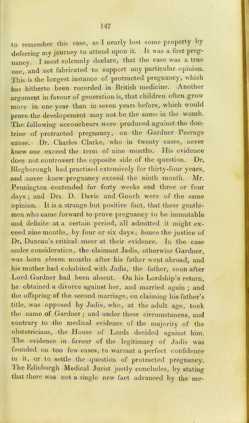 to remember this case, as I nearly lost some property by deferring my journey to attend upon it. It was a first preg- nancy. I most solemnly declare, that the case was a true one, and not fabricated to support any particular opinion. This is the longest instance of protracted pregnancy, which has hitherto been recorded in British medicine. Another argument in favour of generation is, that children often grow more in one year than in seven years before, which would prove the developement may not be the same in the womb. The following accoucheurs were produced against the doc- trine of protracted pregnancy, on the Gardner Peerage cause. Dr. Charles Clarke, who in twenty cases, never knew one exceed the term of nine months. His evidence does not controvert the opposite side of the question. Dr. Blegborough had practised extensively for thirty-four years, and never knew pregnancy exceed the ninth month. Mr. Pennington contended for forty weeks and three or four days ; and Drs. D. Davis and Gooch were of the same opinion. It is a strange but positive fact, that these gentle- men who came forward to prove pregnancy to be immutable and definite at a certain period, all admitted it might ex- ceed nine months, by four or six days ; hence the justice of Dr. Duncan's critical sneer at their evidence. In the case under consideration, the claimant Jadis, otherwise Gardner, was born eleven months after his father went abroad, and his mother had cohabited with Jadis, the father, soon after Lord Gardner had been absent. On his Lordship's return, he obtained a divorce against her, and married again ; and the offspring of the second marriage, on claiming his father's title, was opposed by Jadis, who, at the adult age, took the name of Gardner ; and under these circumstances, and contrary to the medical evidence of the majority of the obstetricians, the House of Lords decided against him. The evidence in favour of the legitimacy of Jadis was founded on too few cases, to warrant a perfect confidence in it, or to settle the question of protracted pregnancy. The Edinburgh Medical Jurist justly concludes, by stating that there was not a single new fact advanced by the me-
