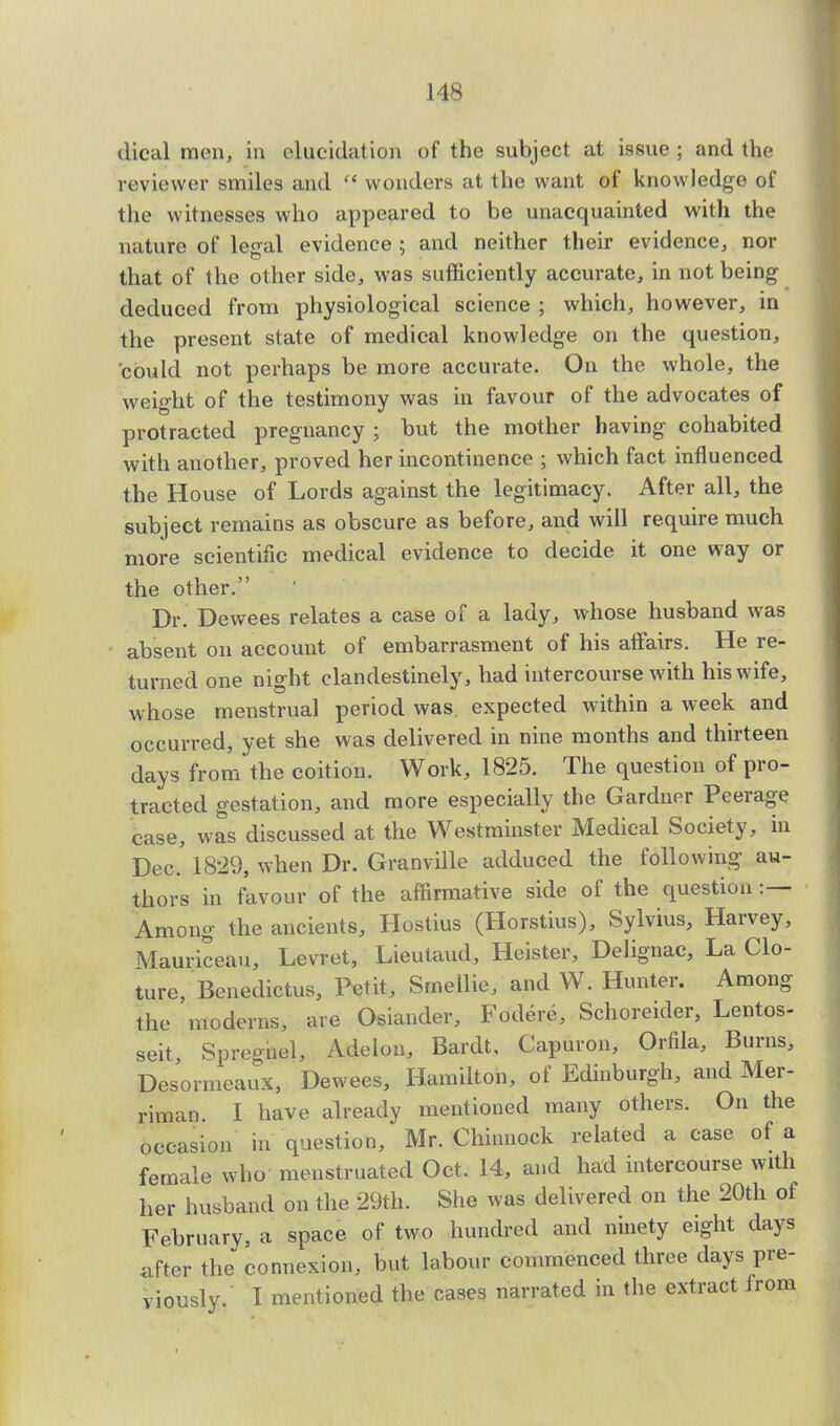 dical men, in elucidation of the subject at issue ; and the reviewer smiles and  wonders at the want of knowledge of the witnesses who appeared to be unacquainted with the nature of legal evidence ; and neither their evidence, nor that of the other side, was sufficiently accurate, in not being deduced from physiological science ; which, however, in the present state of medical knowledge on the question, could not perhaps be more accurate. On the whole, the weight of the testimony was in favour of the advocates of protracted pregnancy ; but the mother having cohabited with another, proved her incontinence ; which fact influenced the House of Lords against the legitimacy. After all, the subject remains as obscure as before, and will require much more scientific medical evidence to decide it one way or the other. Dr. Dewees relates a case of a lady, whose husband was absent on account of embarrasment of his affairs. He re- turned one night clandestinely, had intercourse with his wife, whose menstrual period was. expected within a week and occurred, yet she was delivered in nine months and thirteen days from the coition. Work, 1825. The question of pro- tracted gestation, and more especially the Gardner Peerage case, was discussed at the Westminster Medical Society, in Dec.' 1829, when Dr. Granville adduced the following au- thors in favour of the affirmative side of the question :— Among the ancients, Hostius (Horstius), Sylvius, Harvey, Mauriceau, Levret, Lieutaud, Heister, Delignac, La Clo- ture, Benedictus, Petit, Smellie, and W. Hunter. Among the moderns, are Osiander, Mere, Schoreider, Lentos- seit, Spreghel, Adelon, Bardt, Capuron, Orfila, Burns, Desormeaux, Dewees, Hamilton, of Edinburgh, and Mer- riman. I have already mentioned many others. On the occasion in question, Mr. Chiunock related a case of a female who menstruated Oct. 14, and had intercourse with her husband on the 29th. She was delivered on the 20th of February, a space of two hundred and ninety eight days after the connexion, but labour commenced three days pre- viously. I mentioned the cases narrated in the extract from