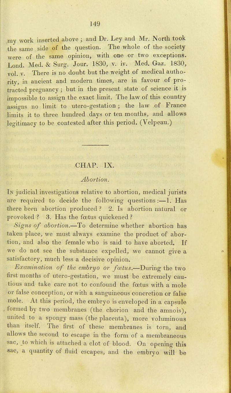 my work inserted above ; and Dr. Ley and Mr. North took the same side of the question. The whole of the society were of the same opinion, with one or two exceptions. Lond. Med. & Surg. Jour. 1830, v. iv. Med. Gaz. 1830, vol. v. There is no doubt but the weight of medical autho- rity, in ancient and modern times, are in favour of pro- tracted pregnancy ; but in the present state of science it is impossible to assign the exact limit. The law of this country assigns no limit to utero-gestation : the law of France limits it to three hundred days or ten months, and allows legitimacy to be contested after this period. (Velpeau.) CHAP. IX. Abortion. In judicial investigations relative to abortion, medical jurists are required to decide the following questions:—1. Has there been abortion produced ? 2. Is abortion natural or provoked ? 3. Has the foetus quickened ? Signs of abortion.—To determine whether abortion has taken place, we must always examine the product of abor- tion, and also the female who is said to have aborted. If we do not see the substance expelled, we cannot give a satisfactory, much less a decisive opinion. Examination of the embryo or feetus.—During the two first months of utero-gestation, we must be extremely cau- tious and take care not to confound the foetus with a mole or false conception, or with a sanguineous concretion or false mole. At this period, the embryo is enveloped in a capsule formed by two membranes (the chorion and the anmois), united to a spongy mass (the placenta), more voluminous than itself. The first of these membranes is torn, and allows the second to escape in the form of a membraneous sac, _to which is attached a clot of blood. On opening this sac, a quantity of fluid escapes, and the embryo will be