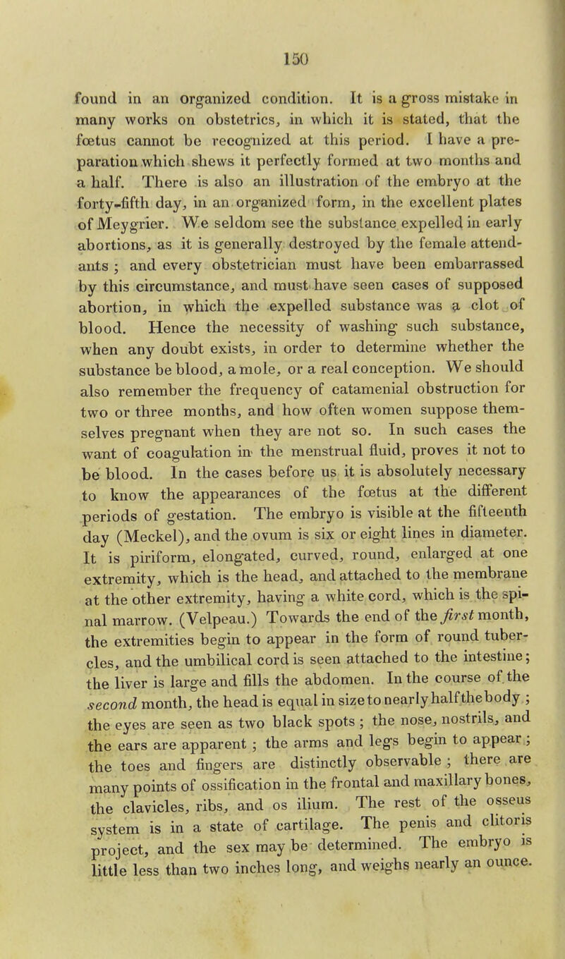found in an organized condition. It is a gross mistake in many works on obstetrics, in which it is stated, that the foetus cannot be recognized at this period. I have a pre- paration which shews it perfectly formed at two months and a half. There is also an illustration of the embryo at the forty-fifth day, in an organized form, in the excellent plates of Meygrier. We seldom see the substance expelled in early abortions, as it is generally destroyed by the female attend- ants ; and every obstetrician must have been embarrassed by this circumstance, and must have seen cases of supposed abortion, in which the expelled substance was a clot of blood. Hence the necessity of washing such substance, when any doubt exists, in order to determine whether the substance be blood, a mole, or a real conception. We should also remember the frequency of catamenial obstruction for two or three months, and how often women suppose them- selves pregnant when they are not so. In such cases the want of coagulation in the menstrual fluid, proves it not to be blood. In the cases before us it is absolutely necessary to know the appearances of the foetus at the different periods of gestation. The embryo is visible at the fifteenth day (Meckel), and the ovum is six or eight lines in diameter. It is piriform, elongated, curved, round, enlarged at one extremity, which is the head, and attached to the membrane at the other extremity, having a white cord, which is the spi- nal marrow. (Velpeau.) Towards the end of the first month, the extremities begin to appear in the form of round tuber- cles, and the umbilical cord is seen attached to the intestine; the liver is large and fills the abdomen. In the course of. the second month, the head is equal in sizeto nearly half thebody ; the eyes are seen as two black spots ; the nose, nostrils, and the ears are apparent ; the arms and legs begin to appear; the toes and fingers are distinctly observable ; there are many points of ossification in the frontal and maxillary bones, the clavicles, ribs, and os ilium. The rest of the osseus system is in a state of cartilage. The penis and clitoris project, and the sex may be determined. The embryo is little less than two inches long, and weighs nearly an ounce.