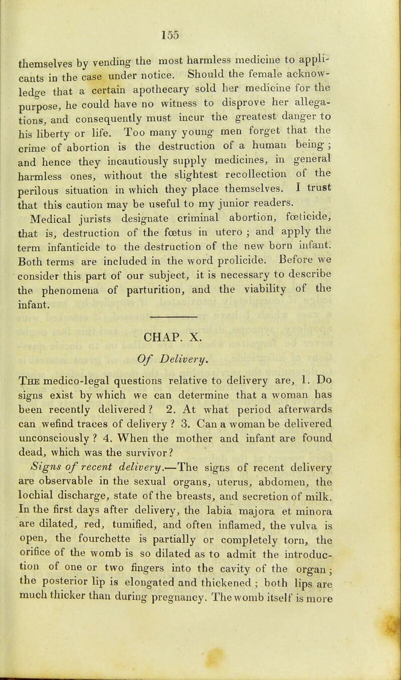 themselves by vending- the most harmless medicine to appli- cants in the case under notice. Should the female acknow- ledge that a certain apothecary sold her medicine for the purpose, he could have no witness to disprove her allega- tions, and consequently must incur the greatest danger to his liberty or life. Too many young- men forget that the crime of abortion is the destruction of a human being-; and hence they incautiously supply medicines, in general harmless ones, without the slightest recollection of the perilous situation in which they place themselves. I trust that this caution may be useful to my junior readers. Medical jurists designate criminal abortion, foeticide, that is, destruction of the foetus in utero ; and apply the term infanticide to the destruction of the new born infant. Both terms are included in the word prolicide. Before we consider this part of our subject, it is necessary to describe the phenomena of parturition, and the viability of the infant. CHAP. X. Of Delivery. The medico-legal questions relative to delivery are, 1. Do signs exist by which we can determine that a woman has been recently delivered ? 2. At what period afterwards can wefind traces of delivery ? 3. Can a woman be delivered unconsciously ? 4. When the mother and infant are found dead, which was the survivor ? Signs of recent delivery.—The signs of recent delivery are observable in the sexual organs, uterus, abdomen, the lochial discharge, state of the breasts, and secretion of milk. In the first days after delivery, the labia majora et minora are dilated, red, tumified, and often inflamed, the vulva is open, the fourchette is partially or completely torn, the orifice of the womb is so dilated as to admit the introduc- tion of one or two fingers into the cavity of the organ ; the posterior lip is elongated and thickened ; both lips are much thicker than during pregnancy. The womb itself is more