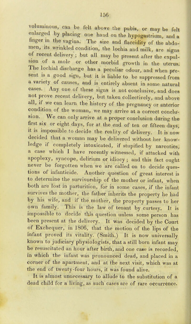 voluminous, can be felt above the pubis, or may be felt enlarged by placing- one hand on the hypogastrium, and a finger in the vagina. The size and flaccidity of the abdo- men, its wrinkled condition, the lochia and milk, are signs of recent delivery ; but all may be present after the expul- sion of a mole or other morbid growth in the uterus. The lochial discharge has a peculiar odour, and when pre- sent is a good sign, but it is liable to be suppressed from a variety of causes, and is entirely absent in some natural cases. Any one of these signs is not conclusive, and does not prove recent delivery, but taken collectively, and above all, if we can learn the history of the pregnancy or anterior condition of the woman, we may arrive at a correct conclu- sion. We can only arrive at a proper conclusion during the first six or eight days, for at the end of ten or fifteen days, it is impossible to decide the reality of delivery. It is now decided that a woman may be delivered without her know- ledge if completely intoxicated, if stupified by narcotics, a case which I have recently witnessed, if attacked with apoplexy, syncope, delirium or idiocy ; and this fact ought never be forgotten when we are called 011 to decide ques- tions of infanticide. Another question of great interest is to determine the survivorship of the mother or infant, when both are lost in parturition, for in some cases, if the infant survives the mother, the father inherits the property he had by his wife, and if the mother, the property passes to her own family. This is the law of tenant by curtesy. It is impossible to decide this question unless some person has been present at the delivery. It was decided by the Court of Exchequer, in 1806, that the motion of the lips of the infant proved its vitality. (Smith.) It is now universally known to judiciary physiologists, that a still born infant may be resuscitated an hour after birth, and one case is recorded, in which the infant was pronounced dead, and placed in a corner of the apartment, and at the next visit, which was at the end of twenty-four hours, it was found alive. It is almost unnecessary to allude to the substitution of a dead child for a living, as such cases are of rare occurrence.