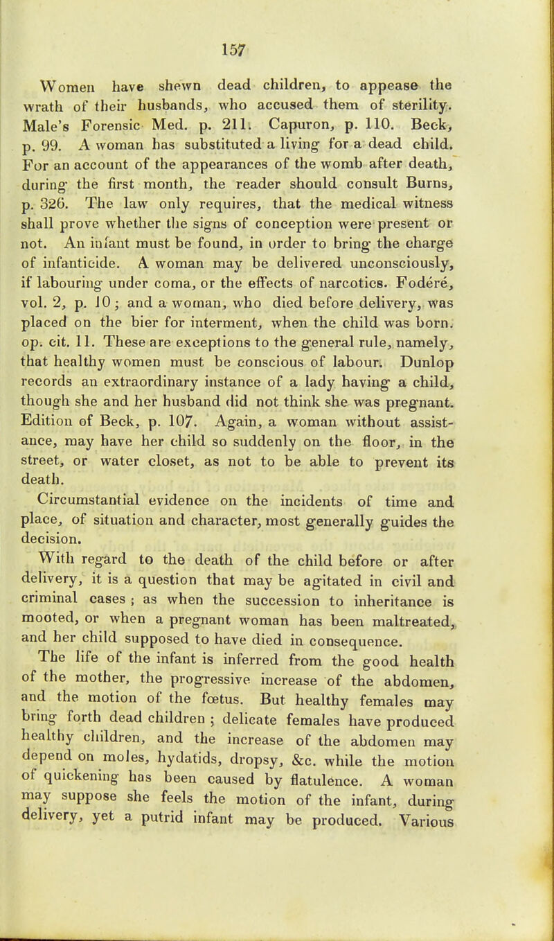 Women have shewn dead children, to appease the wrath of their husbands, who accused them of sterility. Male's Forensic Med. p. 211. Capuron, p. 110. Beck, p. 99. A woman has substituted a living for a dead child. For an account of the appearances of the womb after death, during' the first month, the reader should consult Burns, p. 326. The law only requires, that the medical witness shall prove whether the signs of conception were present or not. An infant must be found, in order to bring the charge of infanticide. A woman may be delivered unconsciously, if labouring under coma, or the effects of narcotics. Fodere, vol. 2, p. 10; and a woman, who died before delivery, was placed on the bier for interment, when the child was born, op. eit. 11. These are exceptions to the general rule, namely, that healthy women must be conscious of labour. Dunlop records an extraordinary instance of a lady having a child, though she and her husband did not think she was pregnant. Edition of Beck, p. 107. Again, a woman without assist- ance, may have her child so suddenly on the floor, in the street, or water closet, as not to be able to prevent its death. Circumstantial evidence on the incidents of time and place, of situation and character, most generally guides the decision. With regard to the death of the child before or after delivery, it is a question that may be agitated in civil and criminal cases ; as when the succession to inheritance is mooted, or when a pregnant woman has been maltreated, and her child supposed to have died in consequence. The life of the infant is inferred from the good health of the mother, the progressive increase of the abdomen, and the motion of the foetus. But healthy females may bring forth dead children ; delicate females have produced healthy children, and the increase of the abdomen may depend on moles, hydatids, dropsy, &c. while the motion of quickening has been caused by flatulence. A woman may suppose she feels the motion of the infant, during delivery, yet a putrid infant may be produced. Various