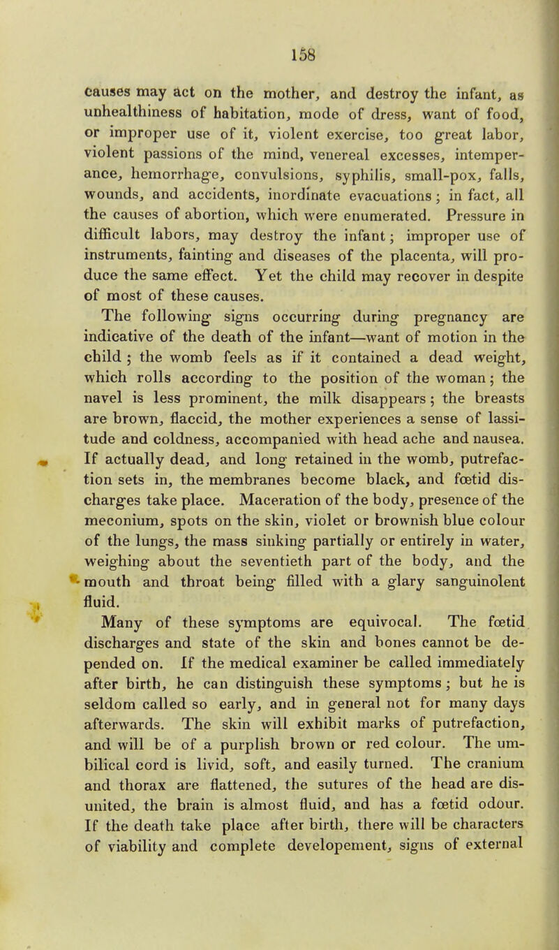 causes may act on the mother, and destroy the infant, as unhealthiness of habitation, mode of dress, want of food, or improper use of it, violent exercise, too great labor, violent passions of the mind, venereal excesses, intemper- ance, hemorrhage, convulsions, syphilis, small-pox, falls, wounds, and accidents, inordinate evacuations; in fact, all the causes of abortion, which were enumerated. Pressure in difficult labors, may destroy the infant; improper use of instruments, fainting- and diseases of the placenta, will pro- duce the same effect. Yet the child may recover in despite of most of these causes. The following signs occurring during pregnancy are indicative of the death of the infant—want of motion in the child ; the womb feels as if it contained a dead weight, which rolls according to the position of the woman; the navel is less prominent, the milk disappears; the breasts are brown, flaccid, the mother experiences a sense of lassi- tude and coldness, accompanied with head ache and nausea. If actually dead, and long retained in the womb, putrefac- tion sets in, the membranes become black, and foetid dis- charges take place. Maceration of the body, presence of the meconium, spots on the skin, violet or brownish blue colour of the lungs, the mass sinking partially or entirely in water, weighing about the seventieth part of the body, and the '-mouth and throat being filled with a glary sanguinolent fluid. Many of these symptoms are equivocal. The foetid discharges and state of the skin and bones cannot be de- pended on. If the medical examiner be called immediately after birth, he can distinguish these symptoms; but he is seldom called so early, and in general not for many days afterwards. The skin will exhibit marks of putrefaction, and will be of a purplish brown or red colour. The um- bilical cord is livid, soft, and easily turned. The cranium and thorax are flattened, the sutures of the head are dis- united, the brain is almost fluid, and has a foetid odour. If the death take place after birth, there will be characters of viability and complete developement, signs of external