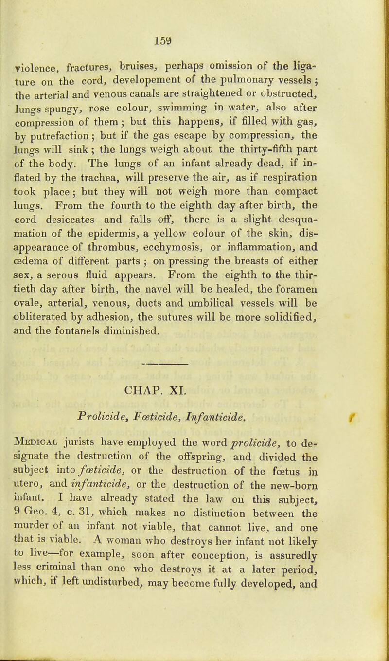 violence, fractures, bruises, perhaps omission of the liga- ture on the cord, developement of the pulmonary vessels ; the arterial and venous canals are straightened or obstructed, luno-s spuDgy, rose colour, swimming in water, also after compression of them ; but this happens, if filled with gas, by putrefaction; but if the gas escape by compression, the lungs will sink ; the lungs weigh about the thirty-fifth part of the body. The lungs of an infant already dead, if in- flated by the trachea, will preserve the air, as if respiration took place ; but they will not weigh more than compact lungs. From the fourth to the eighth day after birth, the cord desiccates and falls off, there is a slight desqua- mation of the epidermis, a yellow colour of the skin, dis- appearance of thrombus, ecchymosis, or inflammation, and oedema of different parts ; on pressing the breasts of either sex, a serous fluid appears. From the eighth to the thir- tieth day after birth, the navel will be healed, the foramen ovale, arterial, venous, ducts and umbilical vessels will be obliterated by adhesion, the sutures will be more solidified, and the fontanels diminished. CHAP. XI. Prolicide, Foeticide, Infanticide. Medical jurists have employed the word prolicide, to de- signate the destruction of the offspring, and divided the subject into foeticide, or the destruction of the foetus in utero, and infanticide, or the destruction of the new-born infant. I have already stated the law on this subject, 9 Geo. 4, c. 31, which makes no distinction between the murder of an infant not viable, that cannot live, and one that is viable. A woman who destroys her infant not likely to live—for example, soon after conception, is assuredly less criminal than one who destroys it at a later period, which, if left undisturbed, may become fully developed, and