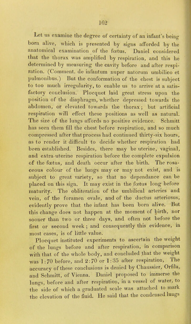 1G2 Lot us examine the degree of certainty of an infant's being born alive, which is presented by signs afforded by the anatomical examination of the foetus. Daniel considered that the thorax was amplified by respiration, and this he determined by measuring the cavity before and after respi- ration. (Comment, de infantum nuper nalorum umbilieo et pulmonibus.) But the conformation of the chest is subject to too much irregularity, to enable us to arrive at a satis- factory conclusion. Plocquet laid great stress upon the position of the diaphragm, whether depressed towards the abdomen, or elevated towards the thorax; but artificial respiration will effect these positions as well as natural. The size of the lungs affords no positive evidence. Schmitt has seen them fill the chest before respiration, and so much compressed after that process had continued thirty-six hours, as to render it difficult to decide whether respiration had been established. Besides, there may be uterine, vaginal, and extra-uterine respiration before the complete expulsion of the foetus, and death occur after the birth. The rosa- ceous colour of the lungs may or may not exist, and is subject to great variety, so that no dependance can be placed on this sign. It may exist in the foetus long before maturity. The obliteration of the umbilical arteries and vein, of the foramen ovale, and of the ductus arteriosus, evidently prove that the infant has been born alive. But this change does not happen at the moment of birth, nor sooner than two or three days, and often not before the first or second week; and consequently this evidence, in most cases, is of little value. Plocquet instituted experiments to ascertain the weight of the lungs before and after respiration, in comparison with that of the whole body, and concluded that the weight was 1: 70 before, and 2:70 or 1:35 after respiration, The accuracy of these conclusions is denied by Chaussier, Orfila, and Schmitt, of Vienna. Daniel proposed to immerse the lungs, before and after respiration, in a vessel of water, to the side of which a graduated scale was attached to mark the elevation of the fluid. He said that the condensed lungs
