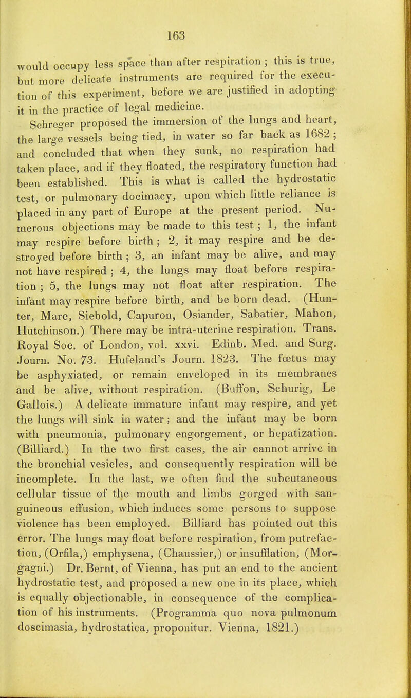 would occupy less space than after respiration ; this is true, but more delicate instruments are required for the execu- tion of this experiment, before we are justified in adopting it in the practice of legal medicine. Sehreger proposed the immersion of the lungs and heart, the large vessels being tied, in water so far back as 1682 ; and concluded that when they sunk, no respiration had taken place, and if they floated, the respiratory function had been established. This is what is called the hydrostatic test, or pulmonary docimacy, upon which little reliance is placed in any part of Europe at the present period. Nu- merous objections may be made to this test; 1, the infant may respire before birth; 2, it may respire and be de- stroyed before birth ; 3, an infant may be alive, and may not have respired ; 4, the lungs may float before respira- tion ; 5, the lungs may not float after respiration. The infant may respire before birth, and be born dead. (Hun- ter, Marc, Siebold, Capuron, Osiander, Sabatier, Mahon, Hutchinson.) There may be intra-uterine respiration. Trans. Royal Soe. of London, vol. xxvi. Edinb. Med. and Surg. Journ. No. 73. Hufeland's Journ. 1823. The foetus may be asphyxiated, or remain enveloped in its membranes and be alive, without respiration. (Buffon, Schurig, Le Gallois.) A delicate immature infant may respire, and yet the lungs will sink in water; and the infant may be born with pneumonia, pulmonary engorgement, or hepatization. (Billiard.) In the two first cases, the air cannot arrive in the bronchial vesicles, and consequently respiration will be incomplete. In the last, we often find the subcutaneous cellular tissue of the mouth and limbs gorged with san- guineous effusion, which induces some persons to suppose violence has been employed. Billiard has pointed out this error. The lungs may float before respiration, from putrefac- tion, (Orfila,) emphysena, (Chaussier,) or insufflation, (Mor- gagni.) Dr. Bernt, of Vienna, has put an end to the ancient hydrostatic test, and proposed a new one in its place, which is equally objectionable, in consequence of the complica- tion of his instruments. (Programma quo nova pulmonum doscimasia, hydrostatica, proponitur. Vienna, 1821.)