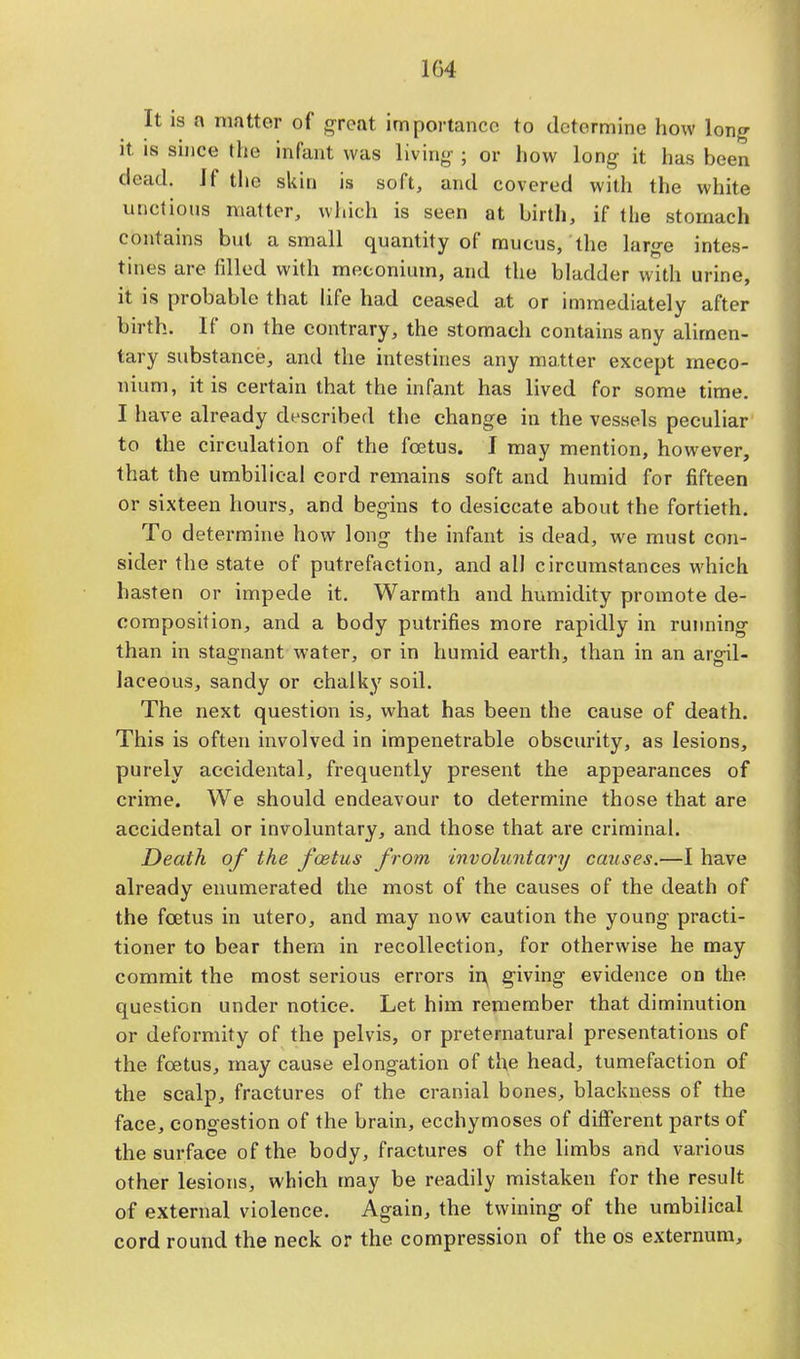 104 It is a matter of great importance to determine how long it is since the infant was living ; or how long it has been dead. If the skin is soft, and covered with the white unctions matter, which is seen at birth, if the stomach contains but a small quantity of mucus, the large intes- tines are tilled with meconium, and the bladder with urine, it is probable that life had ceased at or immediately after birth. If on the contrary, the stomach contains any alimen- tary substance, and the intestines any matter except meco- nium, it is certain that the infant has lived for some time. I have already described the change in the vessels peculiar to the circulation of the fcetus. I may mention, however, that the umbilical cord remains soft and humid for fifteen or sixteen hours, and begins to desiccate about the fortieth. To determine how long the infant is dead, we must con- sider the state of putrefaction, and all circumstances which hasten or impede it. Warmth and humidity promote de- composition, and a body putrifies more rapidly in running than in stagnant water, or in humid earth, than in an argil- laceous, sandy or chalky soil. The next question is, what has been the cause of death. This is often involved in impenetrable obscurity, as lesions, purely accidental, frequently present the appearances of crime. We should endeavour to determine those that are accidental or involuntary, and those that are criminal. Death of the foetus from involuntary causes.—I have already enumerated the most of the causes of the death of the fcetus in utero, and may now caution the young practi- tioner to bear them in recollection, for otherwise he may commit the most serious errors in, giving evidence on the question under notice. Let him remember that diminution or deformity of the pelvis, or preternatural presentations of the fcetus, may cause elongation of the head, tumefaction of the scalp, fractures of the cranial bones, blackness of the face, congestion of the brain, ecchymoses of different parts of the surface of the body, fractures of the limbs and various other lesions, which may be readily mistaken for the result of external violence. Again, the twining of the umbilical cord round the neck or the compression of the os externum,