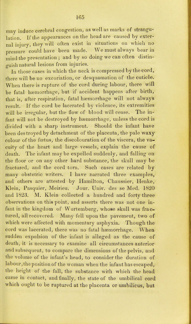 may induce cerebral congestion, as well as marks of strangu- lation. If the appearances on the head are caused by exter- nal injury, they will often exist in situations on which no pressure could have been made. We must always bear in mind the presentation ; and by so doing we can often distin- guish natural lesions from injuries. In those cases in which the neck is compressed by the cord, there will be no excoriation, or desquamation of the cuticle. When there is rupture of the cord during labour, there will be fatal haemorrhage, but if accident happens after birth, that is, after respiration, fatal haemorrhage will not always result. If the cord be lacerated by violence, its extremities will be irregular, but the flow of blood will cease. The in- fant will not be destroyed by haemorrhage, unless the cord is divided with a sharp instrument. Should the infant have been destroyed by detachment of the placenta, the pale waxy colour of the foetus, the discolouration of the viscera, the va- cuity of the heart and large vessels, explain the cause of death. The infant may be expelled suddenly, and falling on the floor or on any other hard substance, the skull may be fractured, and the cord torn. Such cases are related by many obstetric writers. I have narrated three examples, and others are attested by Hamilton, Chaussier, Henke, Klein, Pasquier, Meirieu. Jour. Univ. des se Med. 1820 and 1823. M. Klein collected a hundred and forty three observations on this point, and asserts there was not one in- fant in the kingdom of Wurtemberg, whose skull was frac- tured, all recovered. Many fell upon the pavement, two of which were affected with momentary asphyxia. Though the cord was lacerated, there was no fatal haemorrhage. When sudden expulsion of the infant is alleged as the cause of death, it is necessary to examine all circumstances anterior and subsequent, to compare the dimensions of the pelvis, and the volume of the infant's head, to consider the duration of labour, the position of the woman when the infant has escaped, the height of the fall, the substance with which the head came in contact, and finally, the state of the umbilical cord which ought to be ruptured at the placenta or umbilicus, but